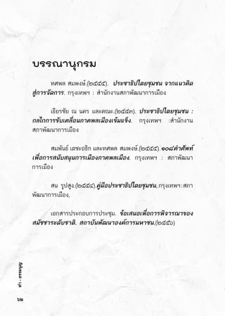 ทำ-ธรรมนูญ
บรรณานุกรม
	 ทศพล สมพงษ์.(๒๕๕๕).  ประชาธิปไตยชุมชน จากแนวคิด
สู่การจัดการ. กรุงเทพฯ : สำนักงานสภาพัฒนาการเมือง
	 เธียรชัย ณ นคร และคณะ.(๒๕๕๓). ประชาธิปไตยชุมชน :
กลไกการขับเคลื่อนภาคพลเมืองเข้มแข็ง. กรุงเทพฯ :สำนักงาน	
สภาพัฒนาการเมือง
	 สมพันธ์   เตชะอธิก   และทศพล    สมพงษ์.(๒๕๕๕).๑๐๘คำศัพท์
เพื่อการสนับสนุนการเมืองภาคพลเมือง. กรุงเทพฯ : สภาพัฒนา	
การเมือง
	 สน       รูปสูง.(๒๕๕๔).คู่มือประชาธิปไตยชุมชน,.กรุงเทพฯ:สภา	
พัฒนาการเมือง,
	 เอกสารประกอบการประชุม. ข้อเสนอเพื่อการพิจารณาของ
สมัชชาระดับชาติ. สถาบันพัฒนาองค์การมหาชน.(๒๕๕๖)
๖๒
ทำ-ธรรมนูญ
 