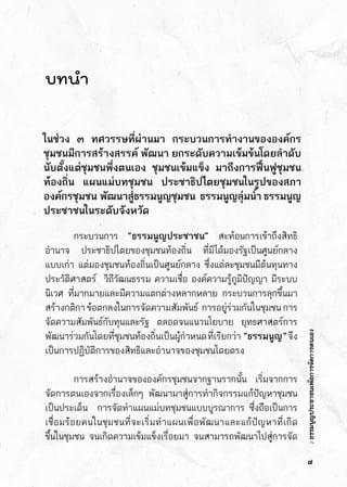 :ธรรมนูญประชาชนเพื่อการจัดการตนเอง
บทนำ
ในช่วง ๓ ทศวรรษที่ผ่านมา กระบวนการทำงานขององค์กร
ชุมชนมีการสร้างสรรค์ พัฒนา ยกระดับความเข้มข้นโดยลำดับ    
นับตั้งแต่ชุมชนพึ่งตนเอง ชุมชนเข้มแข็ง มาถึงการฟื้นฟูชุมชน
ท้องถิ่น แผนแม่บทชุมชน ประชาธิปไตยชุมชนในรูปของสภา
องค์กรชุมชน    พัฒนาสู่ธรรมนูญชุมชน      ธรรมนูญลุ่มน้ำ   ธรรมนูญ
ประชาชนในระดับจังหวัด
	 กระบวนการ “ธรรมนูญประชาชน” สะท้อนการเข้าถึงสิทธิ
อำนาจ ประชาธิปไตยของชุมชนท้องถิ่น ที่มิได้มองรัฐเป็นศูนย์กลาง	
แบบเก่า แต่มองชุมชนท้องถิ่นเป็นศูนย์กลาง ซึ่งแต่ละชุมชนมีต้นทุนทาง	
ประวัติศาสตร์  วิถีวัฒนธรรม ความเชื่อ องค์ความรู้ภูมิปัญญา มีระบบ	
นิเวศ ที่มากมายและมีความแตกต่างหลากหลาย กระบวนการลุกขึ้นมา	
สร้างกติกาข้อตกลงในการจัดความสัมพันธ์  การอยู่ร่วมกันในชุมชนการ	
จัดความสัมพันธ์กับทุนและรัฐ     ตลอดจนแนวนโยบาย     ยุทธศาสตร์การ	
พัฒนาร่วมกันโดยที่ชุมชนท้องถิ่นเป็นผู้กำหนดที่เรียกว่า   ”ธรรมนูญ”จึง	
เป็นการปฏิบัติการของสิทธิและอำนาจของชุมชนโดยตรง
	 การสร้างอำนาจขององค์กรชุมชนจากฐานรากนั้น เริ่มจากการ	
จัดการตนเองจากเรื่องเล็กๆ    พัฒนามาสู่การทำกิจกรรมแก้ปัญหาชุมชน	
เป็นประเด็น  การจัดทำแผนแม่บทชุมชนแบบบูรณาการ ซึ่งถือเป็นการ	
เชื่อมร้อยคนในชุมชนที่จะเริ่มทำแผนเพื่อพัฒนาและแก้ปัญหาที่เกิด	
ขึ้นในชุมชน จนเกิดความเข้มแข็งเรื่อยมา จนสามารถพัฒนาไปสู่การจัด	
๗
 