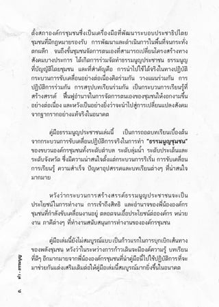 ทำ-ธรรมนูญ
ตั้งสภาองค์กรชุมชนซึ่งเป็นเครื่องมือที่พัฒนาระบอบประชาธิปไตย	
ชุมชนที่มีกฎหมายรองรับ       การพัฒนาและดำเนินการในพื้นที่จนกระทั่ง	
ตกผลึก  จนถึงขั้นชุมชนจัดการตนเองที่สามารถเปลี่ยนโครงสร้างทาง	
สังคมบางประการ  ได้เกิดการร่วมจัดทำธรรมนูญประชาชน  ธรรมนูญ	
ที่บัญญัติโดยชุมชน และที่สำคัญคือ การนำไปใช้ได้จริงในทางปฏิบัติ  	
กระบวนการขับเคลื่อนอย่างต่อเนื่องคิดร่วมกัน วางแผนร่วมกัน การ	
ปฏิบัติการร่วมกัน การสรุปบทเรียนร่วมกัน เป็นกระบวนการเรียนรู้ที่	
สร้างสรรค์ ฟื้นฟูอำนาจในการจัดการตนเองของชุมชนให้งอกงามขึ้น	
อย่างต่อเนื่อง และหวังเป็นอย่างยิ่งว่าจะนำไปสู่การเปลี่ยนแปลงสังคม	
จากฐากรากอย่างแท้จริงในอนาคต
	 คู่มือธรรมนูญประชาชนเล่มนี้ เป็นการถอดบทเรียนเบื้องต้น	
จากกระบวนการขับเคลื่อนปฏิบัติการจริงในการทำ ”ธรรมนูญชุมชน”
ของขบวนองค์กรชุมชนทั้งระดับตำบล ระดับลุ่มน้ำ ระดับประเด็นและ	
ระดับจังหวัด ซึ่งมีความน่าสนใจตั้งแต่กระบวนการริเริ่ม การขับเคลื่อน
การเรียนรู้ ความสำเร็จ ปัญหาอุปสรรคและบทเรียนต่างๆ ที่น่าสนใจ	
มากมาย
	 หวังว่ากระบวนการสร้างสรรค์ธรรมนูญประชาชนจะเป็น	
ประโยชน์ในการทำงาน การเข้าถึงสิทธิ และอำนาจของพี่น้ององค์กร	
ชุมชนที่กำลังขับเคลื่อนงานอยู่ ตลอดจนเอื้อประโยชน์ต่อองค์กร หน่วย	
งาน ภาคีต่างๆ ที่ทำงานสนับสนุนการทำงานขององค์กรชุมชน
	 คู่มือเล่มนี้ยังไม่สมบูรณ์แบบเป็นก้าวแรกในการบุกเบิกเส้นทาง	
ของพลังชุมชน หวังว่าในระหว่างการก้าวเดินจะมีองค์ความรู้ บทเรียน	
ที่ดีๆ   อีกมากมายจากพี่น้ององค์กรชุมชนที่นำคู่มือนี้ไปใช้ปฏิบัติการที่จะ	
มาช่วยกันแต่งเสริมเติมต่อให้คู่มือเล่มนี้สมบูรณ์มากยิ่งขึ้นในอนาคต
๘
 