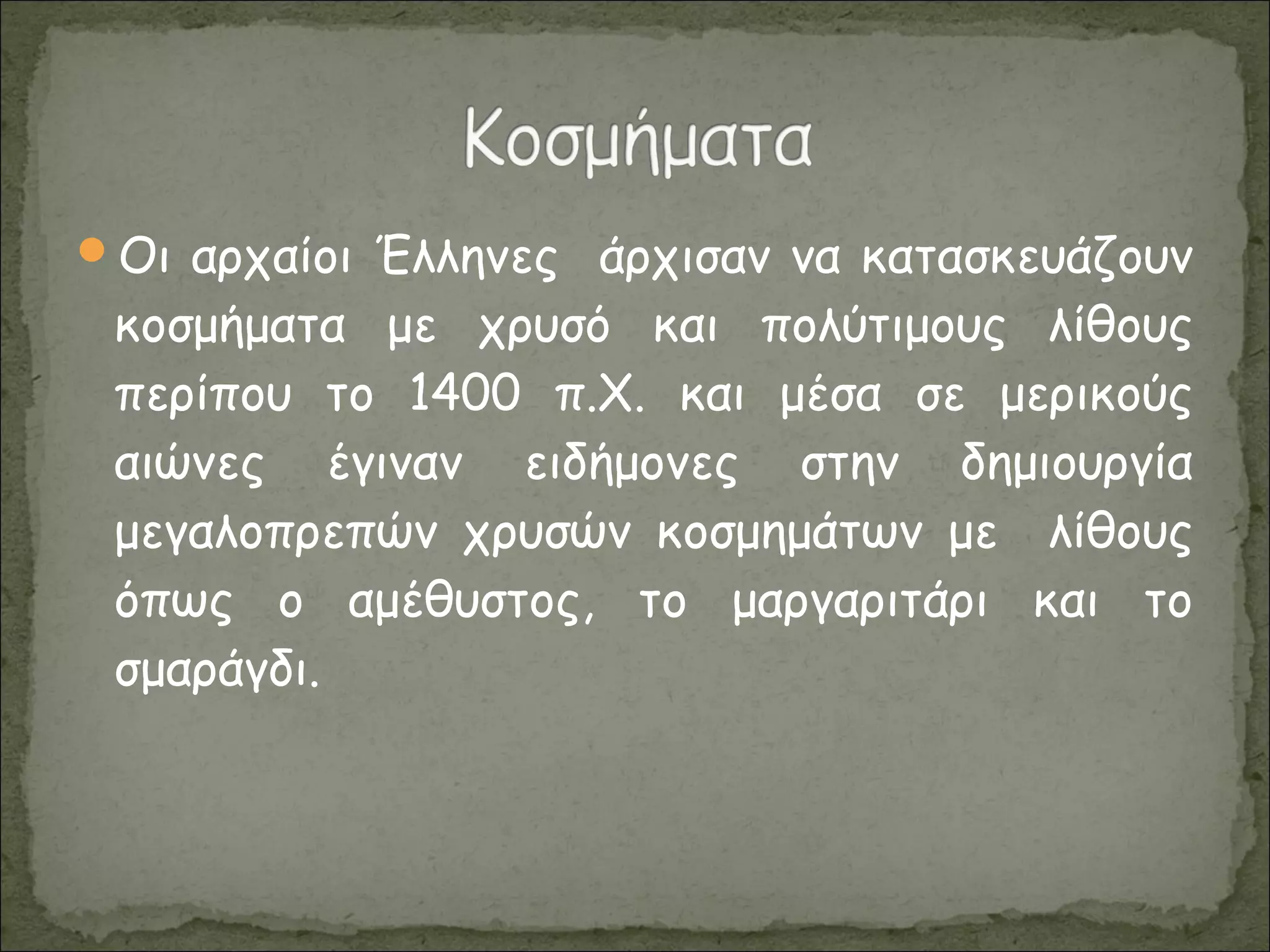 Οι αρχαίοι Έλληνες άρχισαν να κατασκευάζουν
κοσμήματα με χρυσό και πολύτιμους λίθους
περίπου το 1400 π.Χ. και μέσα σε μερικούς
αιώνες έγιναν ειδήμονες στην δημιουργία
μεγαλοπρεπών χρυσών κοσμημάτων με λίθους
όπως ο αμέθυστος, το μαργαριτάρι και το
σμαράγδι.
 