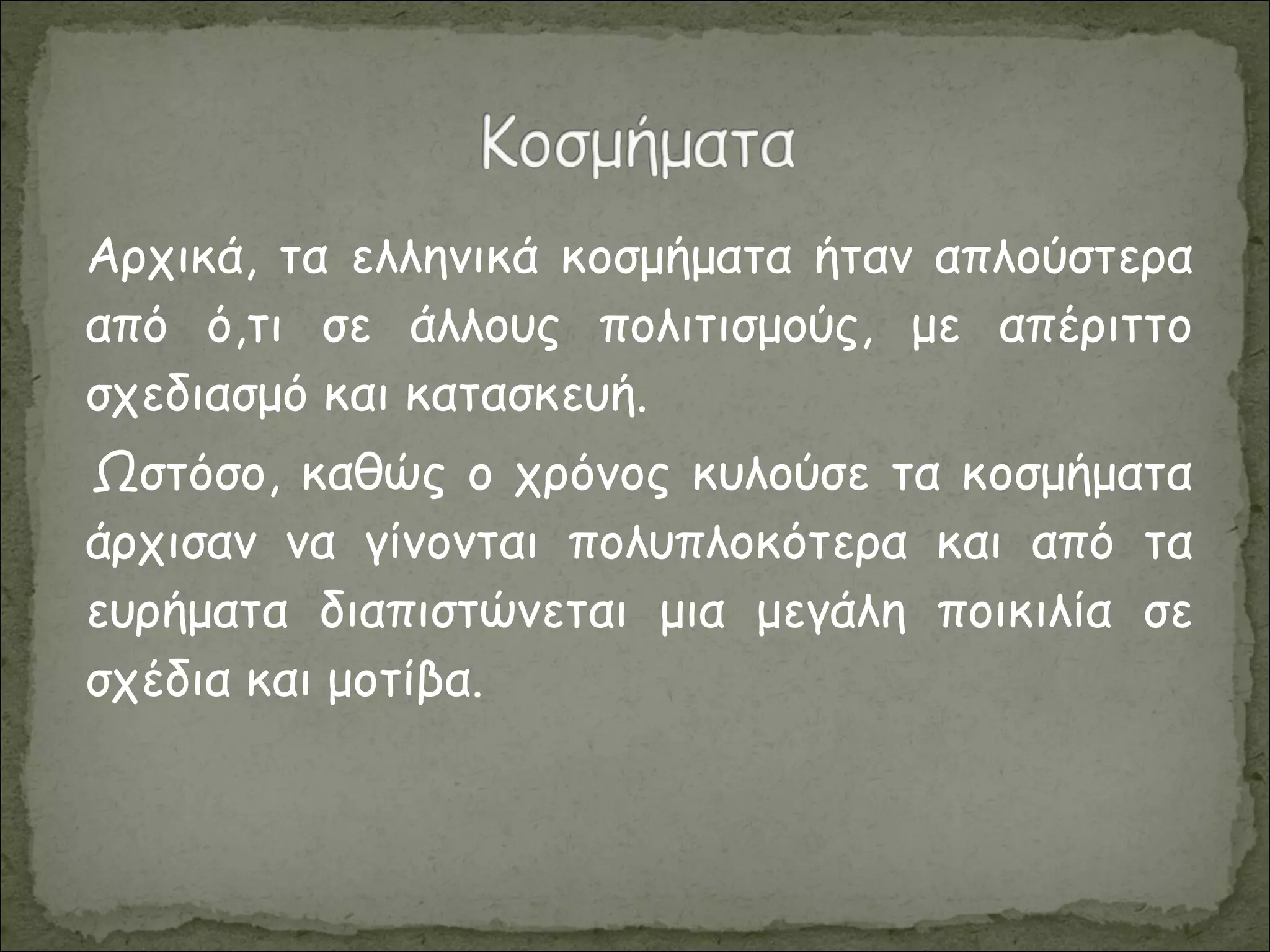 Αρχικά, τα ελληνικά κοσμήματα ήταν απλούστερα
από ό,τι σε άλλους πολιτισμούς, με απέριττο
σχεδιασμό και κατασκευή.
Ωστόσο, καθώς ο χρόνος κυλούσε τα κοσμήματα
άρχισαν να γίνονται πολυπλοκότερα και από τα
ευρήματα διαπιστώνεται μια μεγάλη ποικιλία σε
σχέδια και μοτίβα.
 
