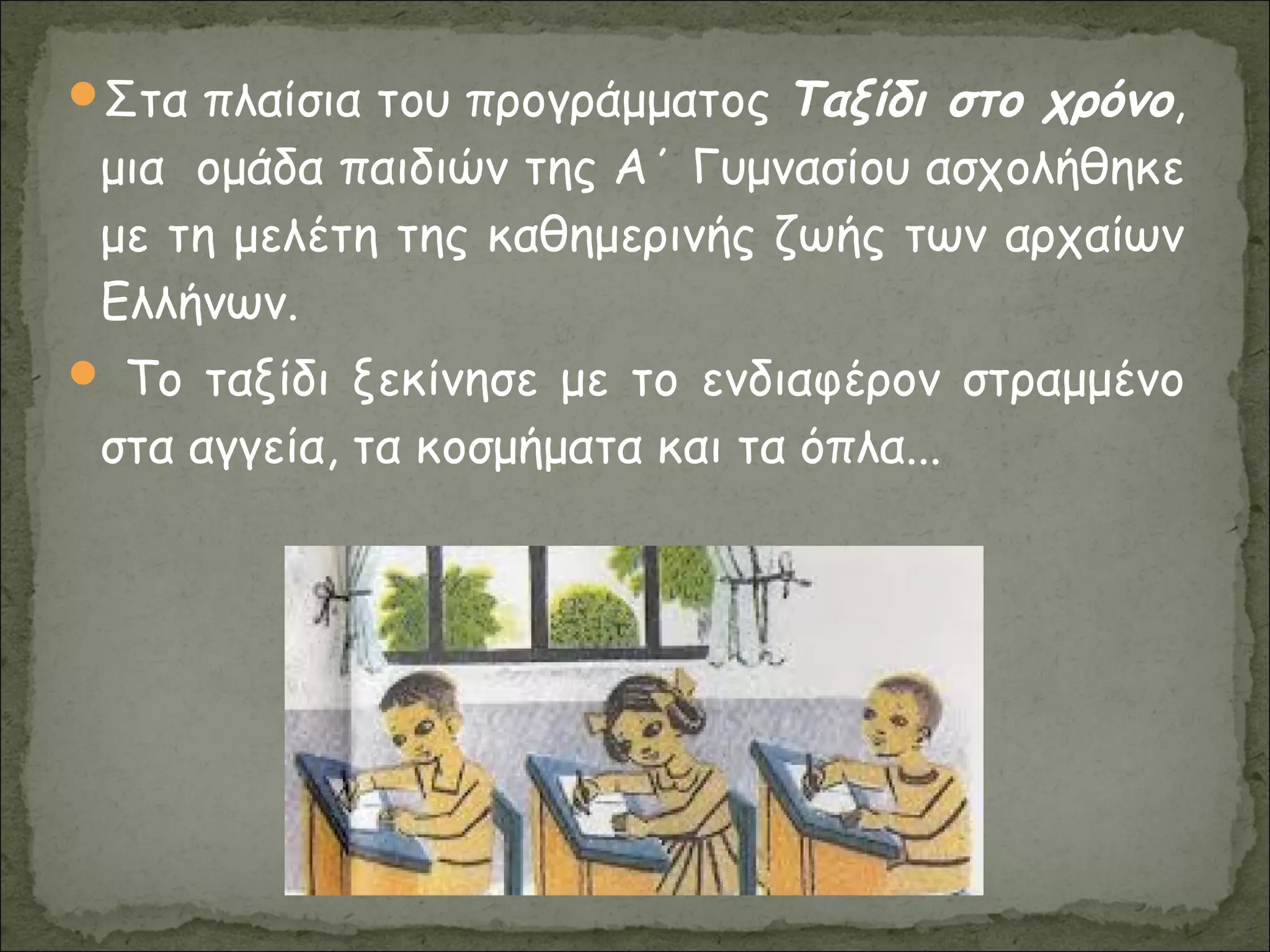 Στα πλαίσια του προγράμματος Ταξίδι στο χρόνο,
μια ομάδα παιδιών της Α΄ Γυμνασίου ασχολήθηκε
με τη μελέτη της καθημερινής ζωής των αρχαίων
Ελλήνων.
 Το ταξίδι ξεκίνησε με το ενδιαφέρον στραμμένο
στα αγγεία, τα κοσμήματα και τα όπλα...
 