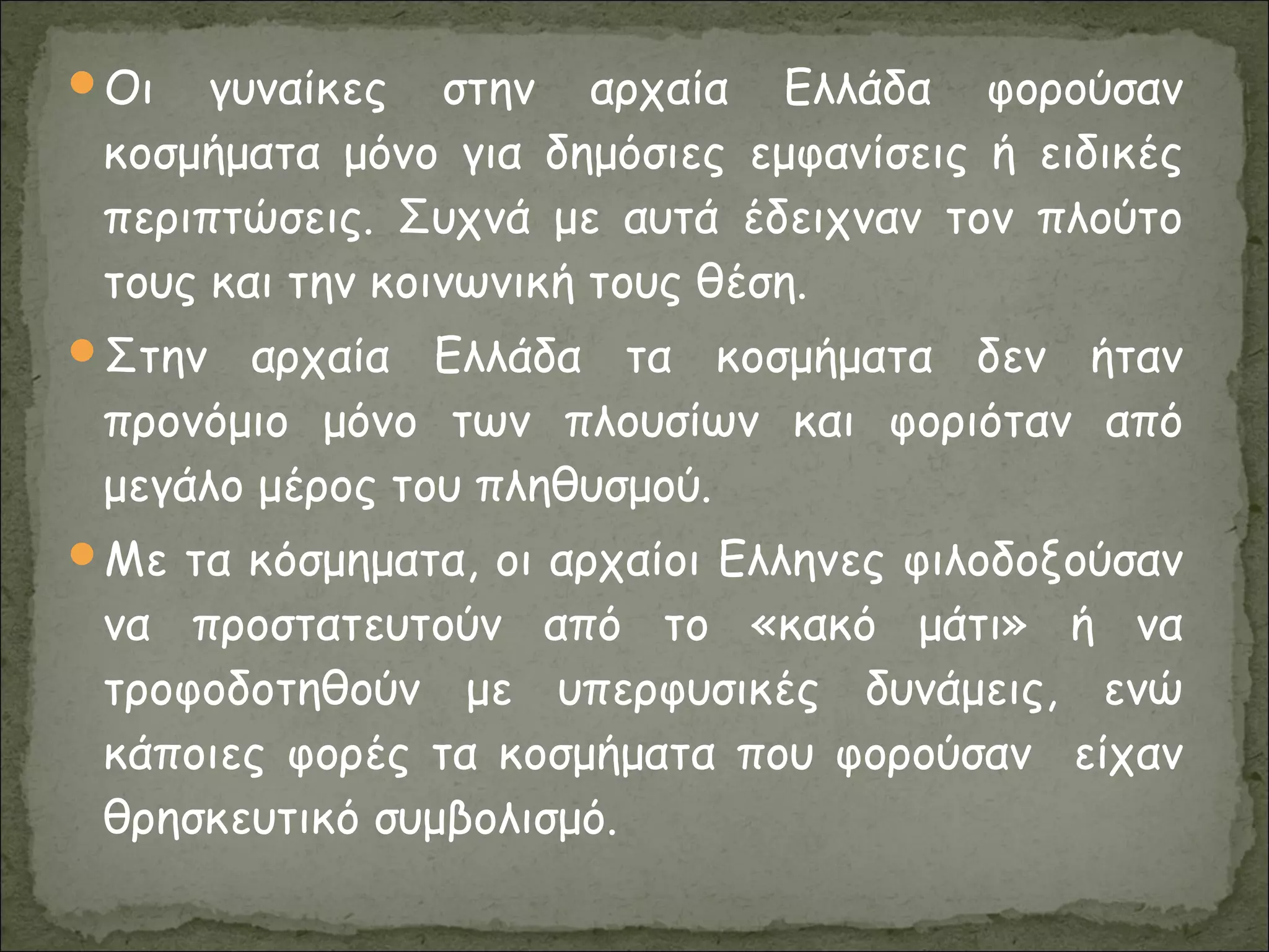 Οι γυναίκες στην αρχαία Ελλάδα φορούσαν
κοσμήματα μόνο για δημόσιες εμφανίσεις ή ειδικές
περιπτώσεις. Συχνά με αυτά έδειχναν τον πλούτο
τους και την κοινωνική τους θέση.
Στην αρχαία Ελλάδα τα κοσμήματα δεν ήταν
προνόμιο μόνο των πλουσίων και φοριόταν από
μεγάλο μέρος του πληθυσμού.
Με τα κόσμηματα, οι αρχαίοι Ελληνες φιλοδοξούσαν
να προστατευτούν από το «κακό μάτι» ή να
τροφοδοτηθούν με υπερφυσικές δυνάμεις, ενώ
κάποιες φορές τα κοσμήματα που φορούσαν είχαν
θρησκευτικό συμβολισμό.
 