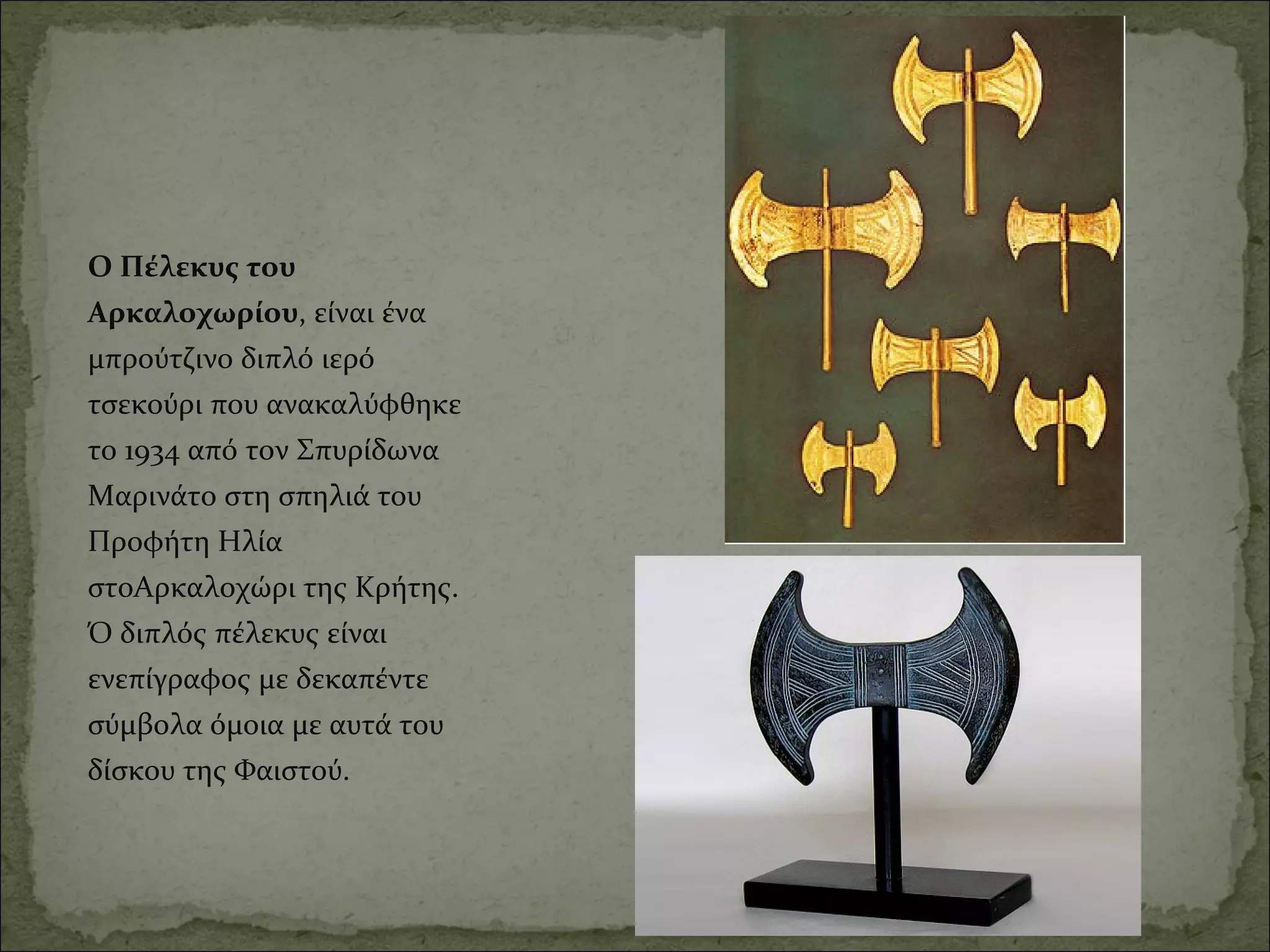 Ο Πέλεκυς του 
Αρκαλοχωρίου, είναι ένα 
μπρούτζινο διπλό ιερό 
τσεκούρι που ανακαλύφθηκε 
το 1934 από τον Σπυρίδωνα 
Μαρινάτο στη σπηλιά του 
Προφήτη Ηλία 
στοΑρκαλοχώρι της Κρήτης. 
Ό διπλός πέλεκυς είναι 
ενεπίγραφος με δεκαπέντε 
σύμβολα όμοια με αυτά του 
δίσκου της Φαιστού.
 