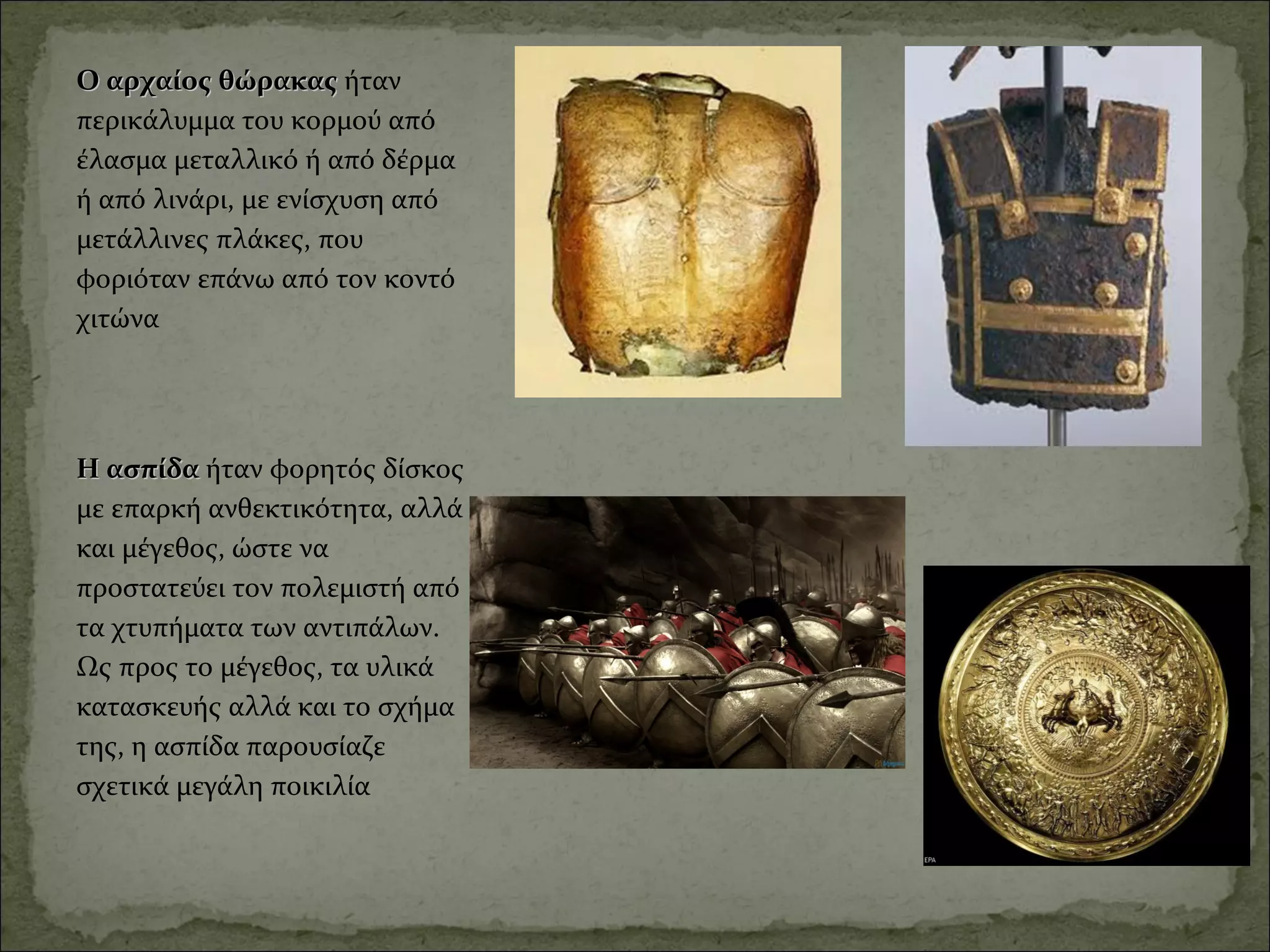 Ο αρχαίος θώρακας Ο αρχαίος θώρακας ήταν 
περικάλυμμα του κορμού από 
έλασμα μεταλλικό ή από δέρμα 
ή από λινάρι, με ενίσχυση από 
μετάλλινες πλάκες, που 
φοριόταν επάνω από τον κοντό 
χιτώνα
Η ασπίδα Η ασπίδα ήταν φορητός δίσκος 
με επαρκή ανθεκτικότητα, αλλά 
και μέγεθος, ώστε να 
προστατεύει τον πολεμιστή από 
τα χτυπήματα των αντιπάλων. 
Ως προς το μέγεθος, τα υλικά 
κατασκευής αλλά και το σχήμα 
της, η ασπίδα παρουσίαζε 
σχετικά μεγάλη ποικιλία
 