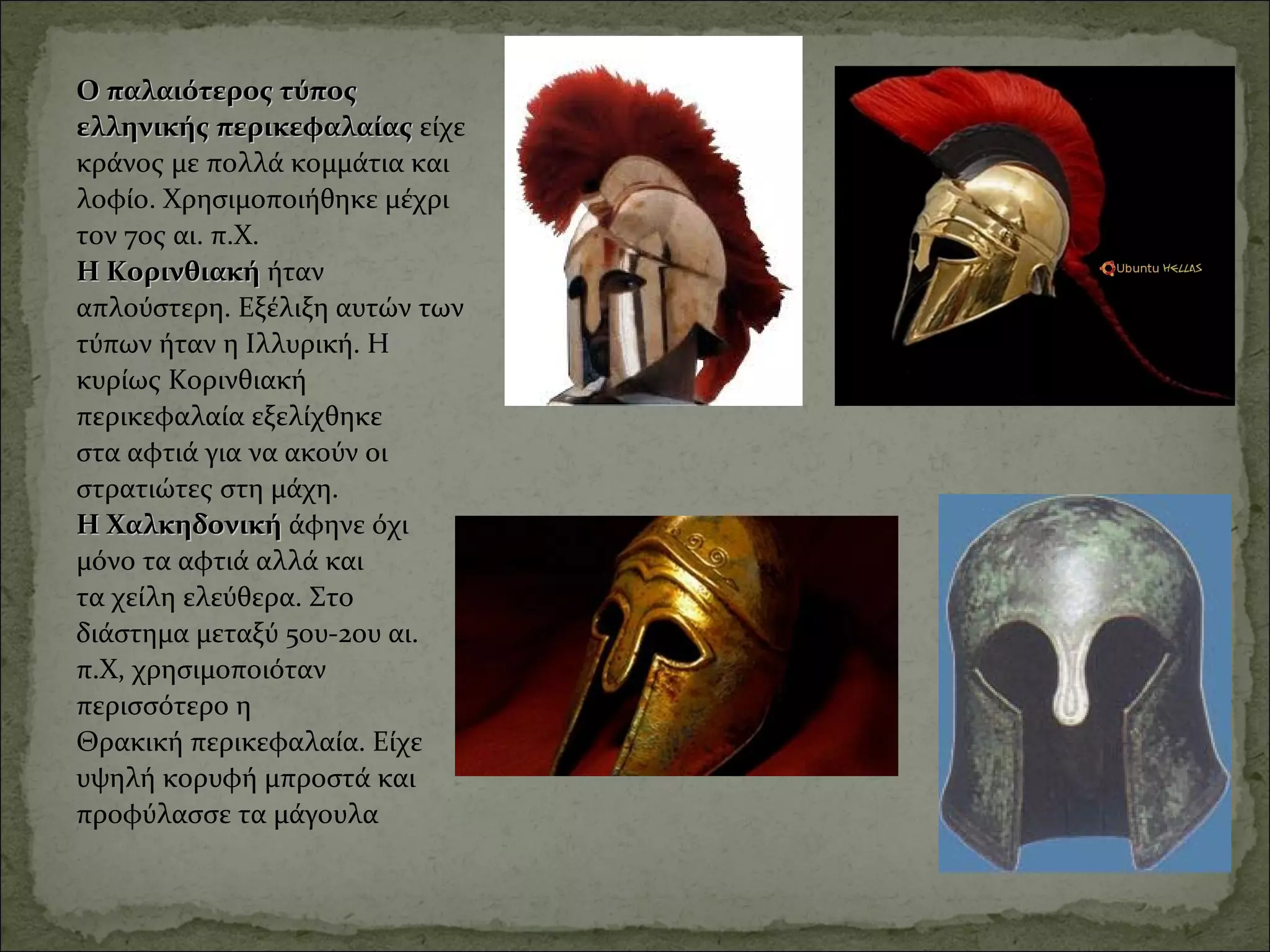Ο παλαιότερος τύπος Ο παλαιότερος τύπος 
ελληνικής περικεφαλαίας ελληνικής περικεφαλαίας είχε 
κράνος με πολλά κομμάτια και 
λοφίο. Χρησιμοποιήθηκε μέχρι 
τον 7ος αι. π.Χ. 
Η ΚορινθιακήΗ Κορινθιακή ήταν 
απλούστερη. Εξέλιξη αυτών των 
τύπων ήταν η Ιλλυρική. Η 
κυρίως Κορινθιακή 
περικεφαλαία εξελίχθηκε 
στα αφτιά για να ακούν οι 
στρατιώτες στη μάχη. 
Η Χαλκηδονική Η Χαλκηδονική άφηνε όχι 
μόνο τα αφτιά αλλά και 
τα χείλη ελεύθερα. Στο 
διάστημα μεταξύ 5ου-2ου αι. 
π.Χ, χρησιμοποιόταν 
περισσότερο η 
Θρακική περικεφαλαία. Είχε 
υψηλή κορυφή μπροστά και 
προφύλασσε τα μάγουλα
 