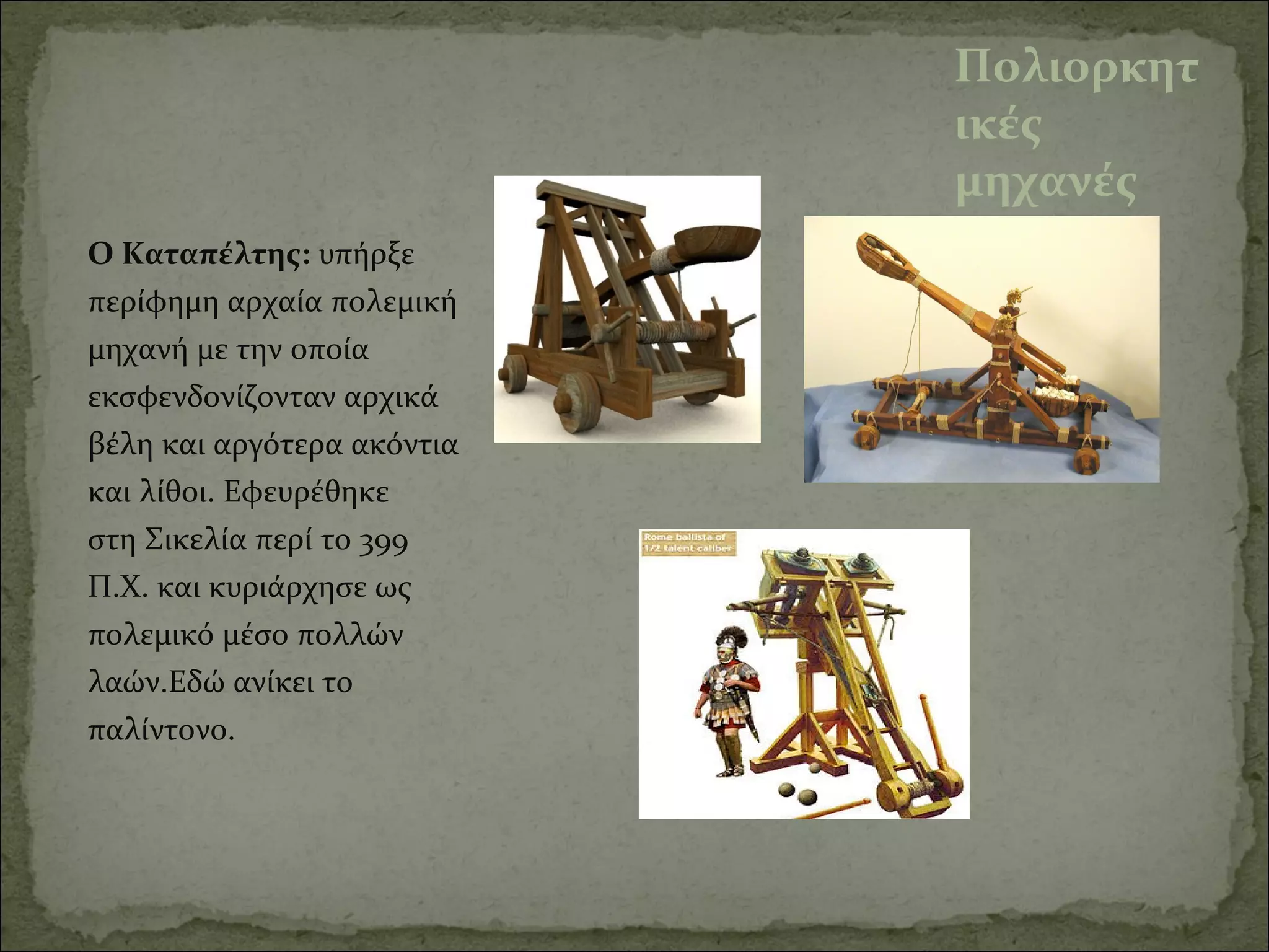 Πολιορκητ
ικές
μηχανές
Ο Καταπέλτης: υπήρξε 
περίφημη αρχαία πολεμική 
μηχανή με την οποία 
εκσφενδονίζονταν αρχικά 
βέλη και αργότερα ακόντια 
και λίθοι. Εφευρέθηκε 
στη Σικελία περί το 399 
Π.Χ. και κυριάρχησε ως 
πολεμικό μέσο πολλών 
λαών.Εδώ ανίκει το 
παλίντονο.
 
