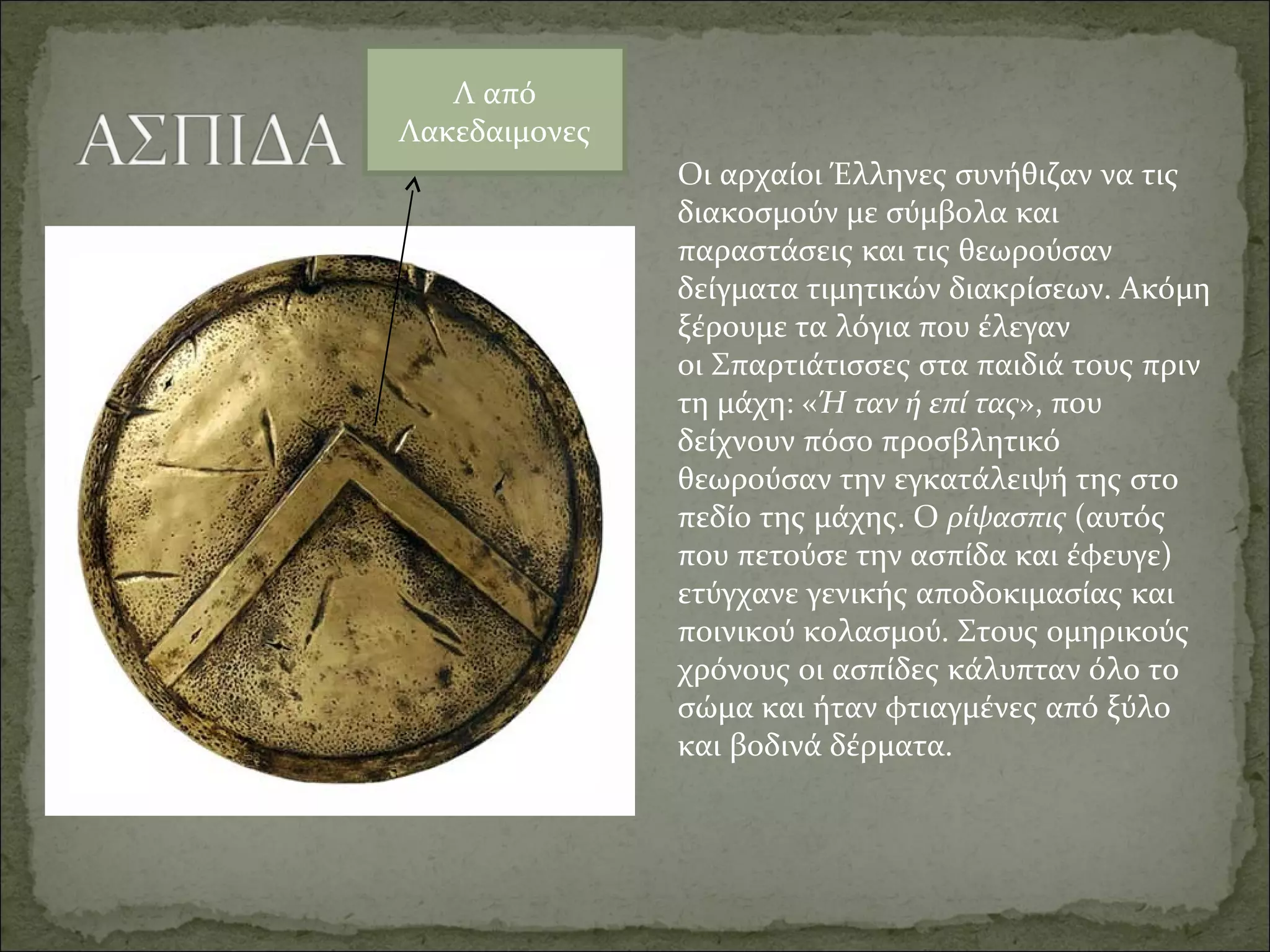 Οι αρχαίοι Έλληνες συνήθιζαν να τις 
διακοσμούν με σύμβολα και 
παραστάσεις και τις θεωρούσαν 
δείγματα τιμητικών διακρίσεων. Ακόμη 
ξέρουμε τα λόγια που έλεγαν 
οι Σπαρτιάτισσες στα παιδιά τους πριν 
τη μάχη: «Ή ταν ή επί τας», που 
δείχνουν πόσο προσβλητικό 
θεωρούσαν την εγκατάλειψή της στο 
πεδίο της μάχης. Ο ρίψασπις (αυτός 
που πετούσε την ασπίδα και έφευγε) 
ετύγχανε γενικής αποδοκιμασίας και 
ποινικού κολασμού. Στους ομηρικούς 
χρόνους οι ασπίδες κάλυπταν όλο το 
σώμα και ήταν φτιαγμένες από ξύλο 
και βοδινά δέρματα.
Λ από 
Λακεδαιμoνες
 