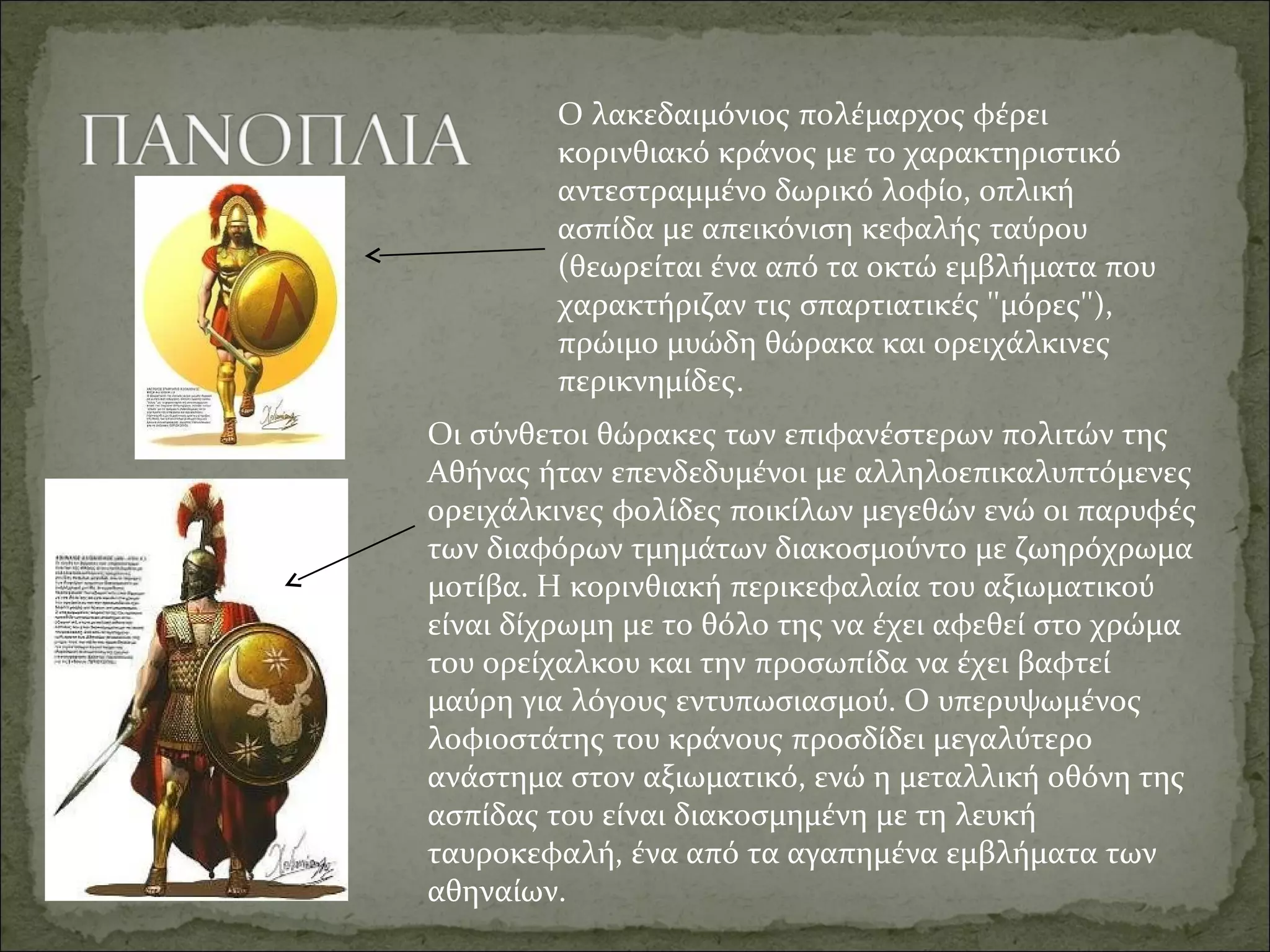 Ο λακεδαιμόνιος πολέμαρχος φέρει 
κορινθιακό κράνος με το χαρακτηριστικό 
αντεστραμμένο δωρικό λοφίο, οπλική 
ασπίδα με απεικόνιση κεφαλής ταύρου 
(θεωρείται ένα από τα οκτώ εμβλήματα που 
χαρακτήριζαν τις σπαρτιατικές ''μόρες''), 
πρώιμο μυώδη θώρακα και ορειχάλκινες 
περικνημίδες.
Οι σύνθετοι θώρακες των επιφανέστερων πολιτών της 
Αθήνας ήταν επενδεδυμένοι με αλληλοεπικαλυπτόμενες 
ορειχάλκινες φολίδες ποικίλων μεγεθών ενώ οι παρυφές 
των διαφόρων τμημάτων διακοσμούντο με ζωηρόχρωμα 
μοτίβα. Η κορινθιακή περικεφαλαία του αξιωματικού 
είναι δίχρωμη με το θόλο της να έχει αφεθεί στο χρώμα 
του ορείχαλκου και την προσωπίδα να έχει βαφτεί 
μαύρη για λόγους εντυπωσιασμού. Ο υπερυψωμένος 
λοφιοστάτης του κράνους προσδίδει μεγαλύτερο 
ανάστημα στον αξιωματικό, ενώ η μεταλλική οθόνη της 
ασπίδας του είναι διακοσμημένη με τη λευκή 
ταυροκεφαλή, ένα από τα αγαπημένα εμβλήματα των 
αθηναίων.
 