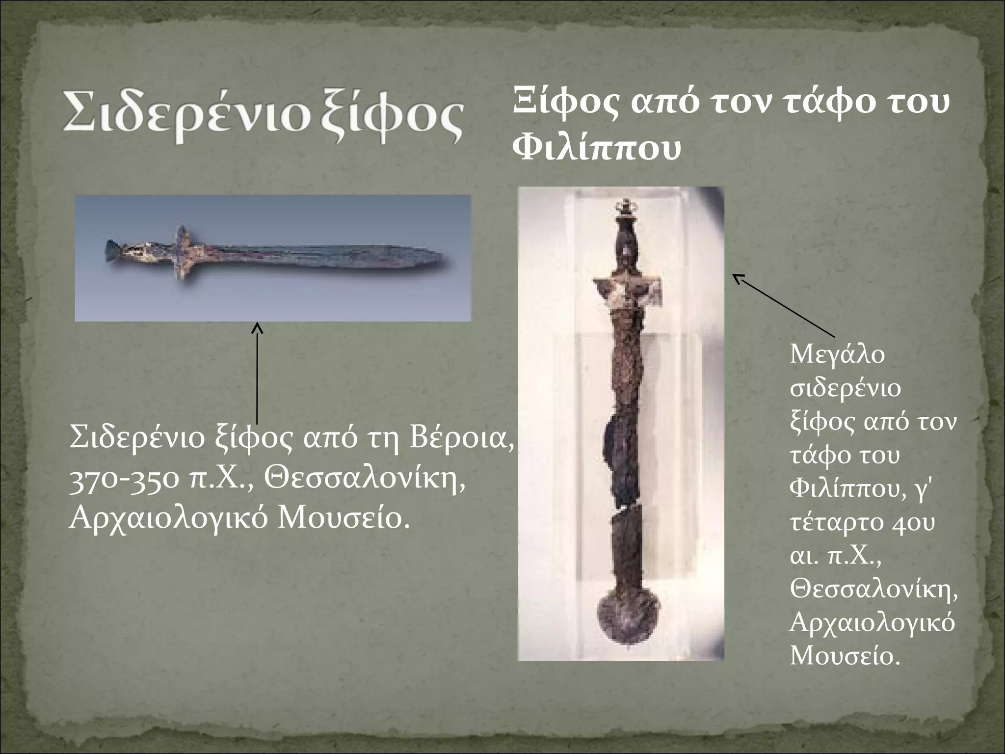 Σιδερένιο ξίφος από τη Βέροια, 
370-350 π.Χ., Θεσσαλονίκη, 
Αρχαιολογικό Μουσείο.
Ξίφος από τον τάφο του
Φιλίππου
Μεγάλο 
σιδερένιο 
ξίφος από τον 
τάφο του 
Φιλίππου, γ' 
τέταρτο 4ου 
αι. π.Χ., 
Θεσσαλονίκη, 
Αρχαιολογικό 
Μουσείο.
 