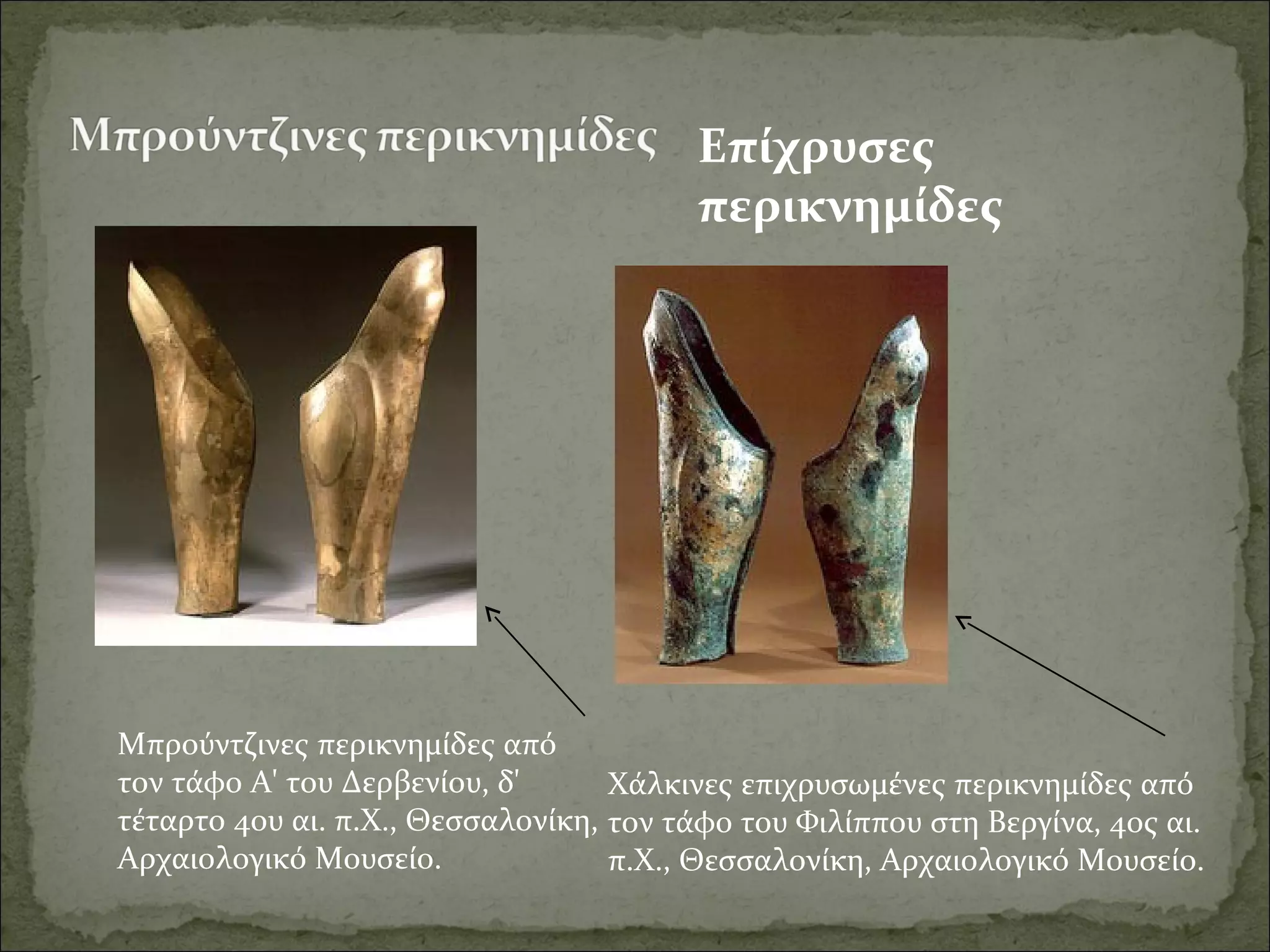 Μπρούντζινες περικνημίδες από 
τον τάφο Α' του Δερβενίου, δ' 
τέταρτο 4ου αι. π.Χ., Θεσσαλονίκη, 
Αρχαιολογικό Μουσείο.
Επίχρυσες
περικνημίδες
Χάλκινες επιχρυσωμένες περικνημίδες από 
τον τάφο του Φιλίππου στη Βεργίνα, 4ος αι. 
π.Χ., Θεσσαλονίκη, Αρχαιολογικό Μουσείο.
 