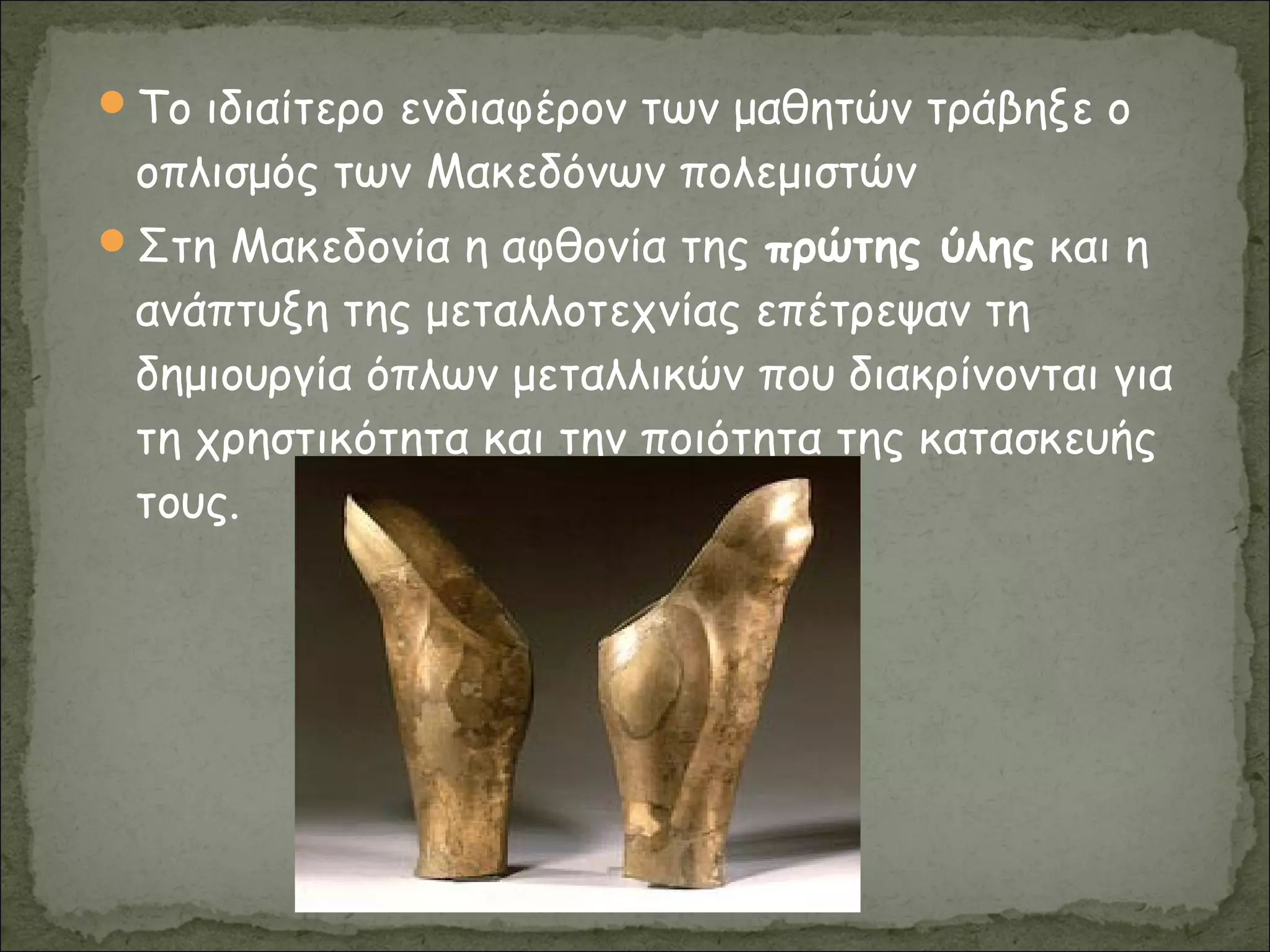 Το ιδιαίτερο ενδιαφέρον των μαθητών τράβηξε ο
οπλισμός των Μακεδόνων πολεμιστών
Στη Μακεδονία η αφθονία της πρώτης ύλης και η
ανάπτυξη της μεταλλοτεχνίας επέτρεψαν τη
δημιουργία όπλων μεταλλικών που διακρίνονται για
τη χρηστικότητα και την ποιότητα της κατασκευής
τους.
 