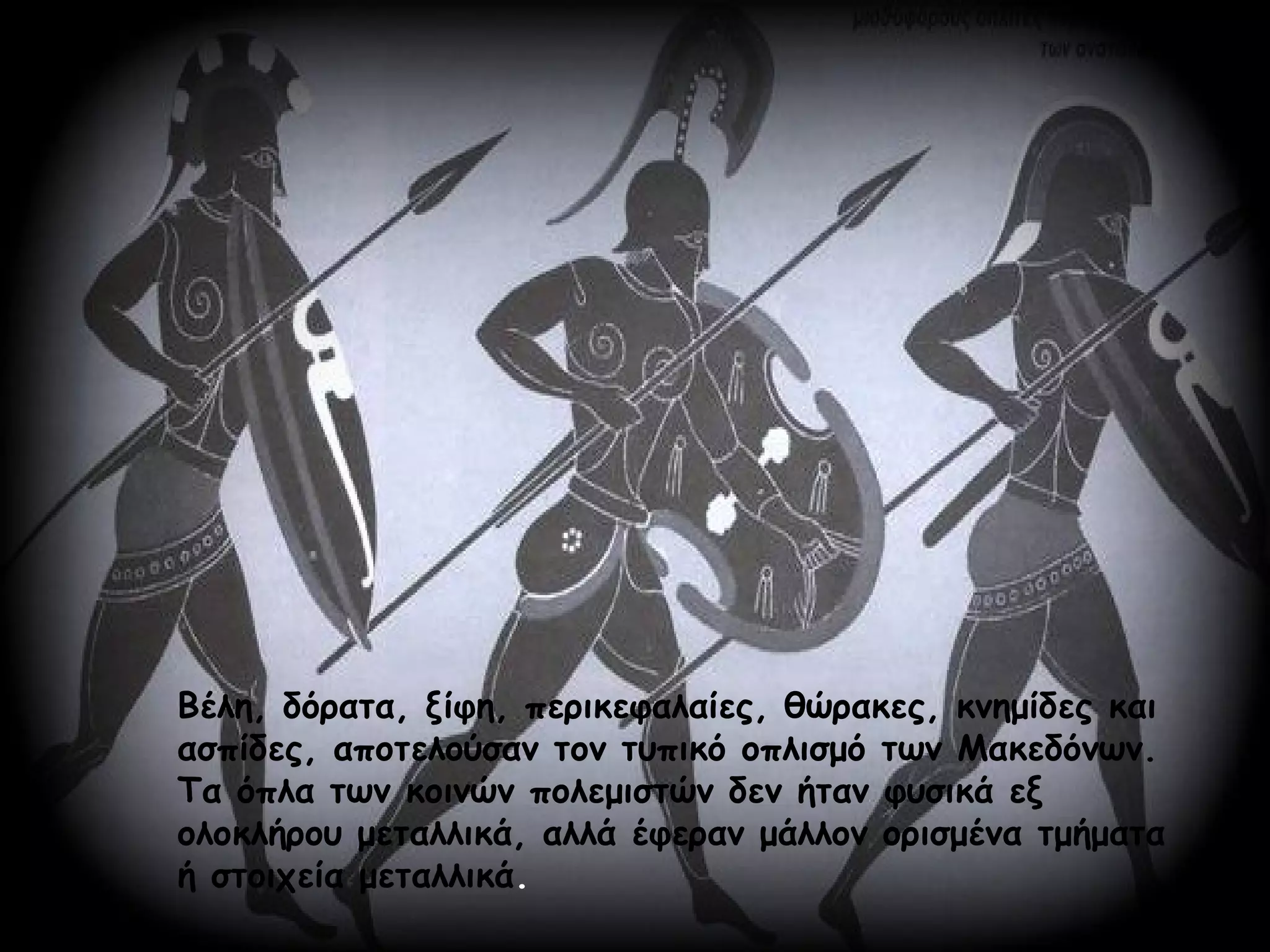 Βέλη, δόρατα, ξίφη, περικεφαλαίες, θώρακες, κνημίδες και
ασπίδες, αποτελούσαν τον τυπικό οπλισμό των Μακεδόνων.
Τα όπλα των κοινών πολεμιστών δεν ήταν φυσικά εξ
ολοκλήρου μεταλλικά, αλλά έφεραν μάλλον ορισμένα τμήματα
ή στοιχεία μεταλλικά.
 