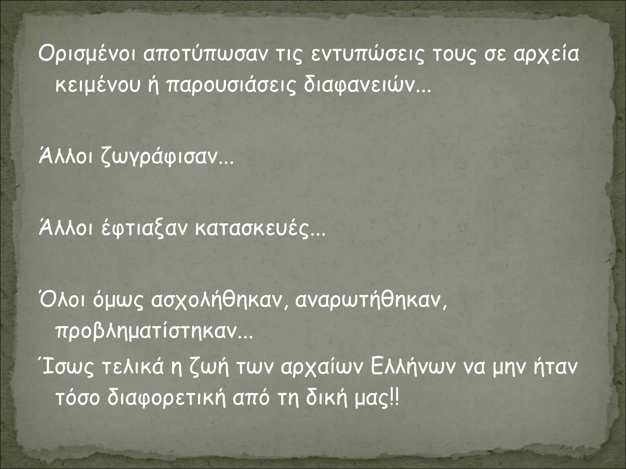 Ορισμένοι αποτύπωσαν τις εντυπώσεις τους σε αρχεία
κειμένου ή παρουσιάσεις διαφανειών...
Άλλοι ζωγράφισαν...
Άλλοι έφτιαξαν κατασκευές...
Όλοι όμως ασχολήθηκαν, αναρωτήθηκαν,
προβληματίστηκαν...
Ίσως τελικά η ζωή των αρχαίων Ελλήνων να μην ήταν
τόσο διαφορετική από τη δική μας!!
 