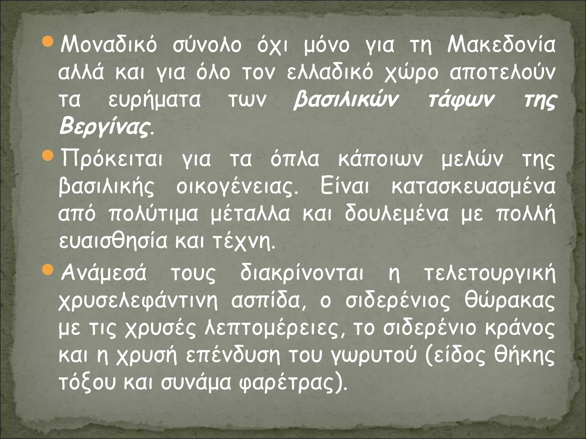 Μοναδικό σύνολο όχι μόνο για τη Μακεδονία
αλλά και για όλο τον ελλαδικό χώρο αποτελούν
τα ευρήματα των βασιλικών τάφων της
Βεργίνας.
Πρόκειται για τα όπλα κάποιων μελών της
βασιλικής οικογένειας. Είναι κατασκευασμένα
από πολύτιμα μέταλλα και δουλεμένα με πολλή
ευαισθησία και τέχνη.
Ανάμεσά τους διακρίνονται η τελετουργική
χρυσελεφάντινη ασπίδα, ο σιδερένιος θώρακας
με τις χρυσές λεπτομέρειες, το σιδερένιο κράνος
και η χρυσή επένδυση του γωρυτού (είδος θήκης
τόξου και συνάμα φαρέτρας).
 