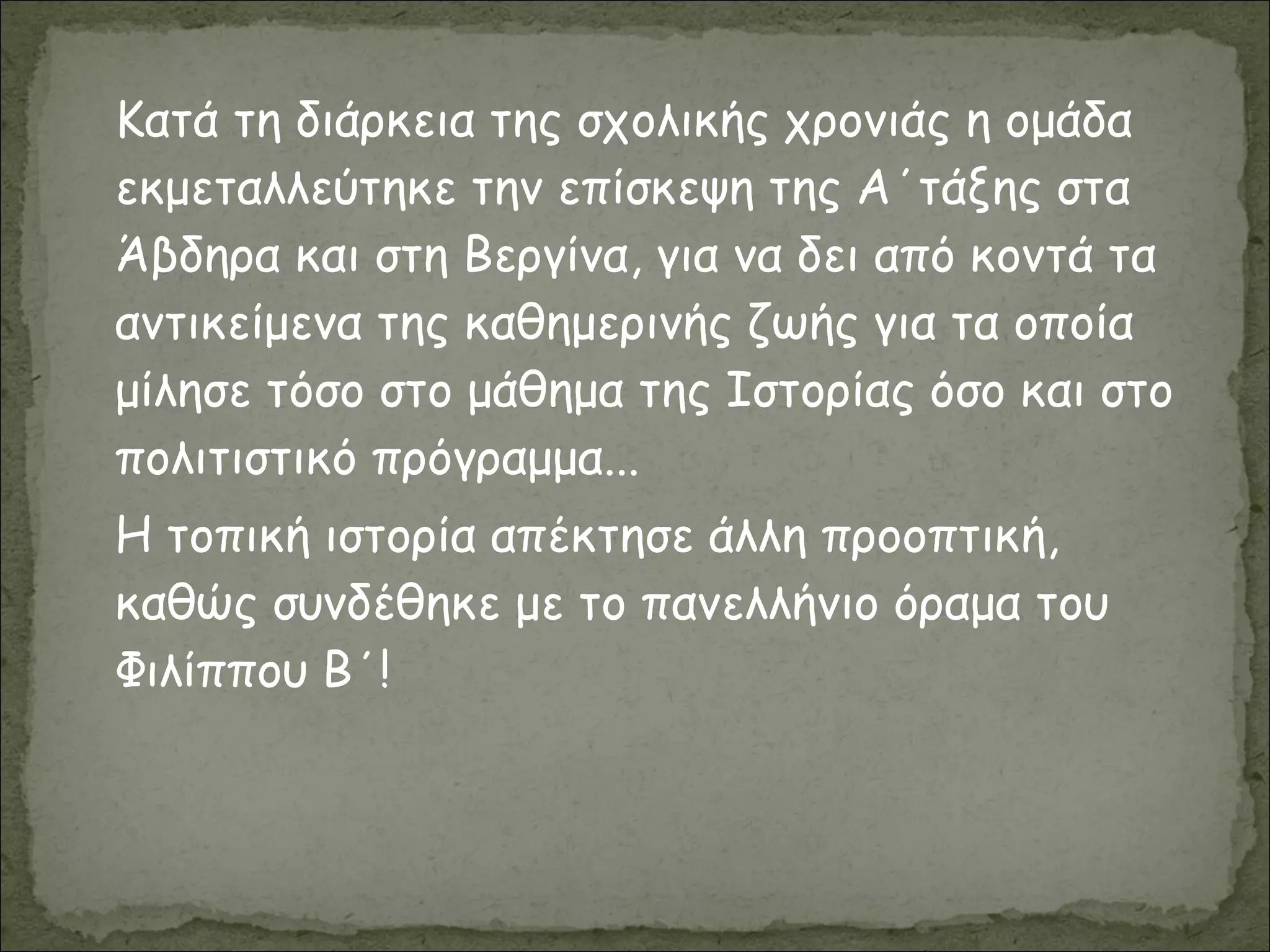 Κατά τη διάρκεια της σχολικής χρονιάς η ομάδα
εκμεταλλεύτηκε την επίσκεψη της Α΄τάξης στα
Άβδηρα και στη Βεργίνα, για να δει από κοντά τα
αντικείμενα της καθημερινής ζωής για τα οποία
μίλησε τόσο στο μάθημα της Ιστορίας όσο και στο
πολιτιστικό πρόγραμμα...
Η τοπική ιστορία απέκτησε άλλη προοπτική,
καθώς συνδέθηκε με το πανελλήνιο όραμα του
Φιλίππου Β΄!
 