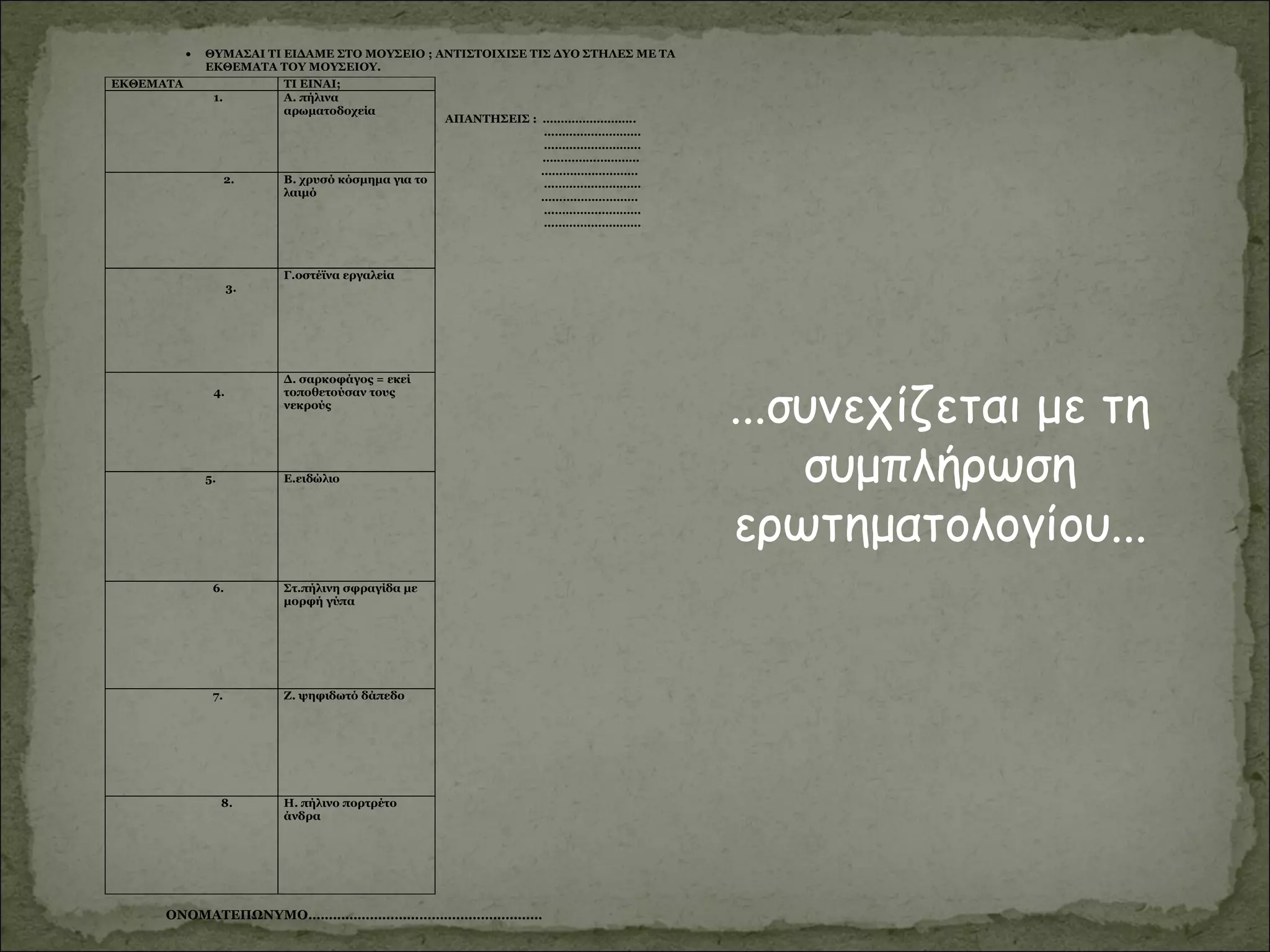 ...συνεχίζεται με τη
συμπλήρωση
ερωτηματολογίου...
• ΘΥΜΑΣΑΙ ΤΙ ΕΙΔΑΜΕ ΣΤΟ ΜΟΥΣΕΙΟ ; ΑΝΤΙΣΤΟΙΧΙΣΕ ΤΙΣ ΔΥΟ ΣΤΗΛΕΣ ΜΕ ΤΑ
ΕΚΘΕΜΑΤΑ ΤΟΥ ΜΟΥΣΕΙΟΥ.
ΑΠΑΝΤΗΣΕΙΣ : ……………………..
………………………
………………………
………………………
………………………
………………………
………………………
………………………
………………………
ΟΝΟΜΑΤΕΠΩΝΥΜΟ…………………………………………………
ΕΚΘΕΜΑΤΑ ΤΙ ΕΙΝΑΙ;
1. Α. πήλινα
αρωματοδοχεία
2. Β. χρυσό κόσμημα για το
λαιμό
3.
Γ.οστέϊνα εργαλεία
4.
Δ. σαρκοφάγος = εκεί
τοποθετούσαν τους
νεκρούς
5. Ε.ειδώλιο
6. Στ.πήλινη σφραγίδα με
μορφή γύπα
7. Ζ. ψηφιδωτό δάπεδο
8. Η. πήλινο πορτρέτο
άνδρα
 
