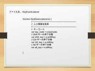 ե KeyEventListener
function KeyDownListener(e) {
// ------------------------------------------------------------
// ȡ
// ------------------------------------------------------------
// ``
var key_code = e.keyCode;
// Shift `Ѻ״B
var shift_key = e.shiftKey;
// Ctrl `Ѻ״B
var ctrl_key = e.ctrlKey;
// Alt `Ѻ״B
var alt_key = e.altKey;
}
 