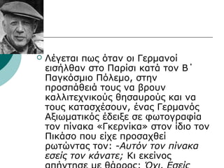  Λέγεται πως όταν οι Γερμανοί
εισήλθαν στο Παρίσι κατά τον Β΄
Παγκόσμιο Πόλεμο, στην
προσπάθειά τους να βρουν
καλλιτεχνικούς θησαυρούς και να
τους κατασχέσουν, ένας Γερμανός
Αξιωματικός έδειξε σε φωτογραφία
τον πίνακα «Γκερνίκα» στον ίδιο τον
Πικάσο που είχε προσαχθεί
ρωτώντας τον: -Αυτόν τον πίνακα
εσείς τον κάνατε; Κι εκείνος
 