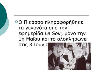  Ο Πικάσσο πληροφορήθηκε
τα γεγονότα από την
εφημερίδα Le Soir, μόνο την
1η Μαΐου και το ολοκληρώνει
στις 3 Ιουνίου του 1937
 