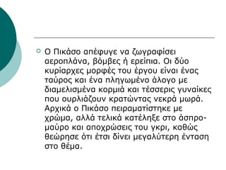 Ο Πικάσο απέφυγε να ζωγραφίσει
αεροπλάνα, βόμβες ή ερείπια. Οι δύο
κυρίαρχες μορφές του έργου είναι ένας
ταύρος και ένα πληγωμένο άλογο με
διαμελισμένα κορμιά και τέσσερις γυναίκες
που ουρλιάζουν κρατώντας νεκρά μωρά.
Αρχικά ο Πικάσο πειραματίστηκε με
χρώμα, αλλά τελικά κατέληξε στο άσπρο-
μαύρο και αποχρώσεις του γκρι, καθώς
θεώρησε ότι έτσι δίνει μεγαλύτερη ένταση
στο θέμα.
 