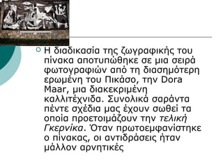  Η διαδικασία της ζωγραφικής του
πίνακα αποτυπώθηκε σε μια σειρά
φωτογραφιών από τη διασημότερη
ερωμένη του Πικάσο, την Dora
Maar, μια διακεκριμένη
καλλιτέχνιδα. Συνολικά σαράντα
πέντε σχέδια μας έχουν σωθεί τα
οποία προετοιμάζουν την τελική
Γκερνίκα. Όταν πρωτοεμφανίστηκε
ο πίνακας, οι αντιδράσεις ήταν
μάλλον αρνητικές
 