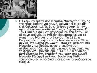 Η Γκερνίκα έμεινε στο Μουσείο Μοντέρνας Τέχνης
της Νέας Υόρκης για πολλά χρόνια και ο Πικάσο
είχε δηλώσει πως δε θα επέστρεφε στην Ισπανία
προτού αποκατασταθεί πλήρως η δημοκρατία. Το
1974 υπήρξε συμβάν βανδαλισμού του έργου με
κόκκινη μπογιά, σε ένδειξη διαμαρτυρίας για τη
σφαγή του Μάι Λάι στο Βιετνάμ. Το 1981 η
Γκερνίκα επιστράφηκε στην Ισπανία και εκτέθηκε
αρχικά στο Casón del Buen Retiro και κατόπιν στο
Μουσείο ντελ Πράδο, προστατευμένη με
αλεξίσφαιρο τζάμι και οπλισμένους φρουρούς, για
το φόβο νέου βανδαλισμού. Το 1992 ο πίνακας
μεταφέρθηκε στη σημερινή του θέση στο Εθνικό
Μουσείο Τέχνης Βασίλισσα Σοφία στη Μαδρίτη,
του οποίου έγινε το διασημότερο και σπουδαιότερο
έκθεμα.
 