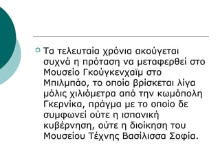  Τα τελευταία χρόνια ακούγεται
συχνά η πρόταση να μεταφερθεί στο
Μουσείο Γκούγκενχαϊμ στο
Μπιλμπάο, το οποίο βρίσκεται λίγα
μόλις χιλιόμετρα από την κωμόπολη
Γκερνίκα, πράγμα με το οποίο δε
συμφωνεί ούτε η ισπανική
κυβέρνηση, ούτε η διοίκηση του
Μουσείου Τέχνης Βασίλισσα Σοφία.
 