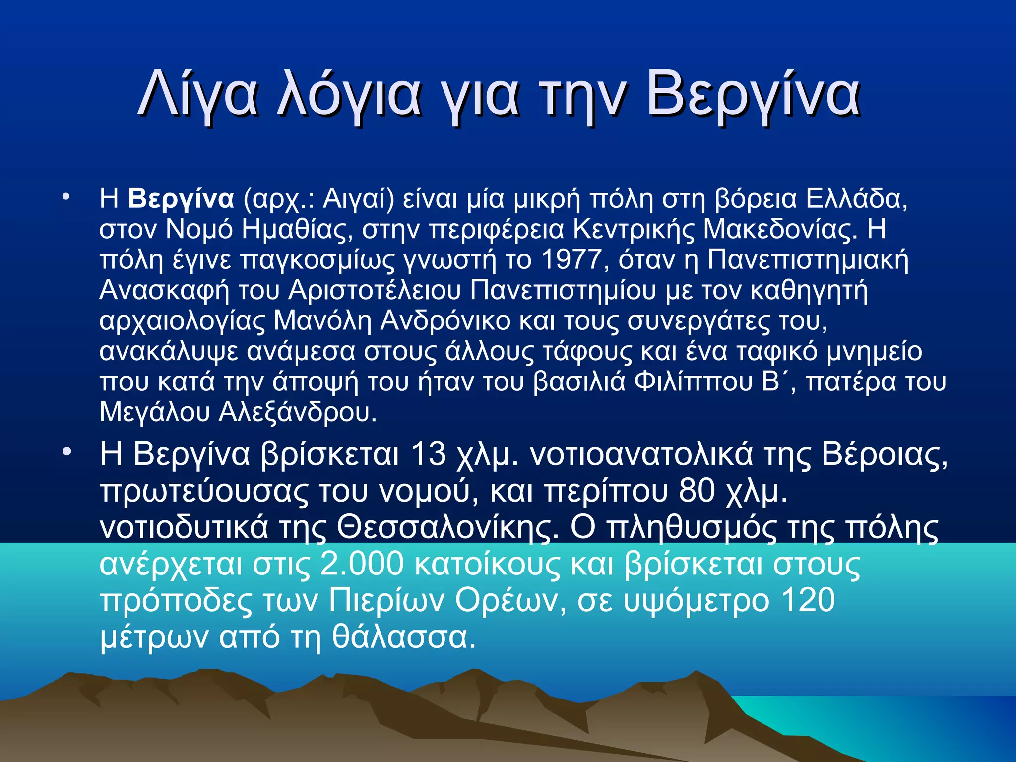 Λίγα λόγια για την ΒεργίναΛίγα λόγια για την Βεργίνα
• Η Βεργίνα (αρχ.: Αιγαί) είναι μία μικρή πόλη στη βόρεια Ελλάδα,
στον Νομό Ημαθίας, στην περιφέρεια Κεντρικής Μακεδονίας. Η
πόλη έγινε παγκοσμίως γνωστή το 1977, όταν η Πανεπιστημιακή
Ανασκαφή του Αριστοτέλειου Πανεπιστημίου με τον καθηγητή
αρχαιολογίας Μανόλη Ανδρόνικο και τους συνεργάτες του,
ανακάλυψε ανάμεσα στους άλλους τάφους και ένα ταφικό μνημείο
που κατά την άποψή του ήταν του βασιλιά Φιλίππου Β΄, πατέρα του
Μεγάλου Αλεξάνδρου.
• Η Βεργίνα βρίσκεται 13 χλμ. νοτιοανατολικά της Βέροιας,
πρωτεύουσας του νομού, και περίπου 80 χλμ.
νοτιοδυτικά της Θεσσαλονίκης. Ο πληθυσμός της πόλης
ανέρχεται στις 2.000 κατοίκους και βρίσκεται στους
πρόποδες των Πιερίων Ορέων, σε υψόμετρο 120
μέτρων από τη θάλασσα.
 