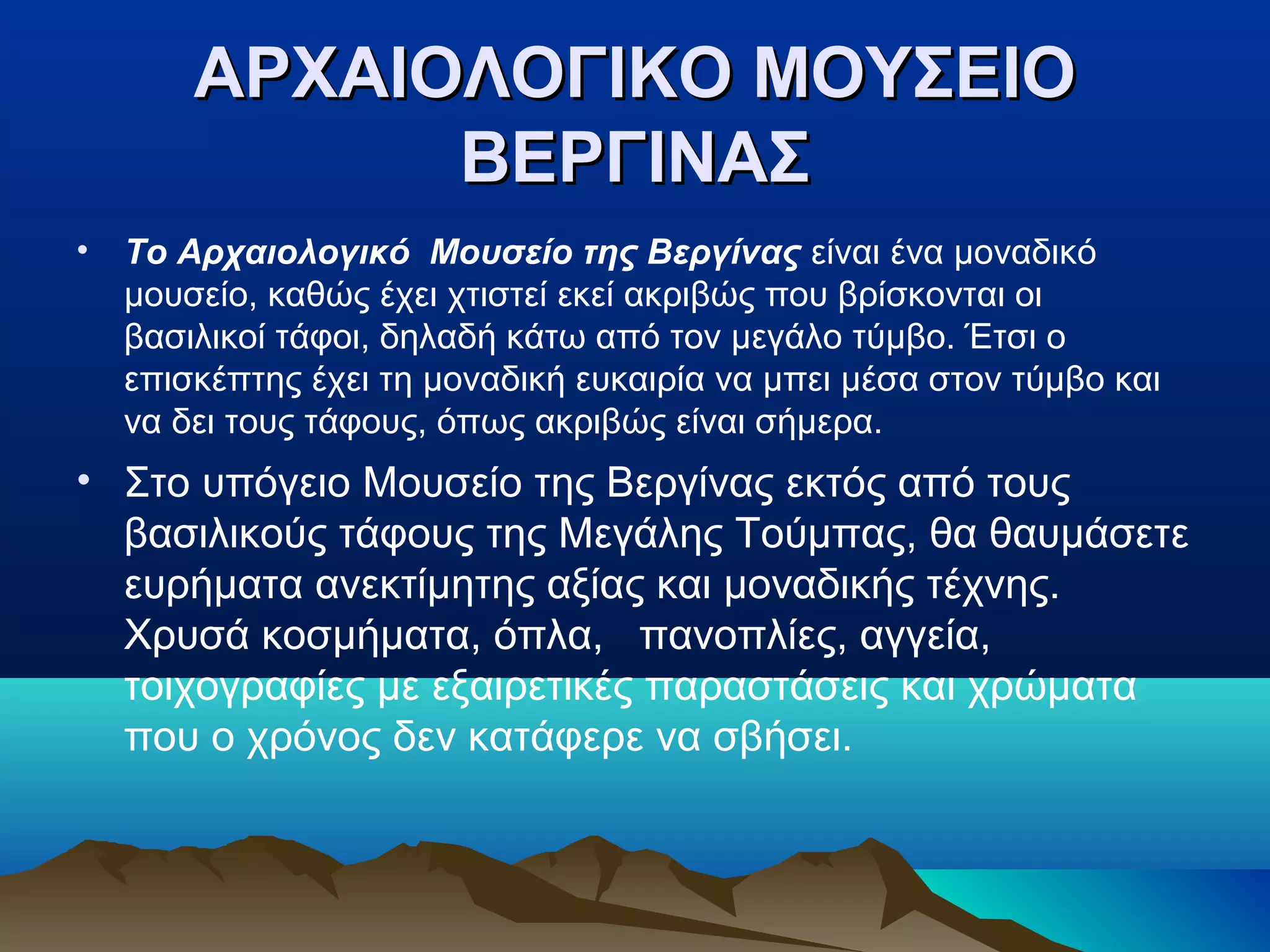 ΑΡΧΑΙΟΛΟΓΙΚΟ ΜΟΥΣΕΙΟΑΡΧΑΙΟΛΟΓΙΚΟ ΜΟΥΣΕΙΟ
ΒΕΡΓΙΝΑΣΒΕΡΓΙΝΑΣ
• Το Αρχαιολογικό Μουσείο της Βεργίνας είναι ένα μοναδικό
μουσείο, καθώς έχει χτιστεί εκεί ακριβώς που βρίσκονται οι
βασιλικοί τάφοι, δηλαδή κάτω από τον μεγάλο τύμβο. Έτσι ο
επισκέπτης έχει τη μοναδική ευκαιρία να μπει μέσα στον τύμβο και
να δει τους τάφους, όπως ακριβώς είναι σήμερα.
• Στο υπόγειο Μουσείο της Βεργίνας εκτός από τους
βασιλικούς τάφους της Μεγάλης Τούμπας, θα θαυμάσετε
ευρήματα ανεκτίμητης αξίας και μοναδικής τέχνης.
Χρυσά κοσμήματα, όπλα, πανοπλίες, αγγεία,
τοιχογραφίες με εξαιρετικές παραστάσεις και χρώματα
που ο χρόνος δεν κατάφερε να σβήσει.
 