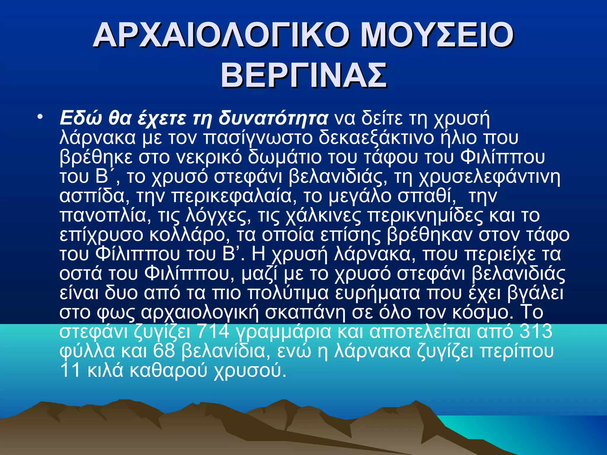 ΑΡΧΑΙΟΛΟΓΙΚΟ ΜΟΥΣΕΙΟΑΡΧΑΙΟΛΟΓΙΚΟ ΜΟΥΣΕΙΟ
ΒΕΡΓΙΝΑΣΒΕΡΓΙΝΑΣ
• Εδώ θα έχετε τη δυνατότητα να δείτε τη χρυσή
λάρνακα με τον πασίγνωστο δεκαεξάκτινο ήλιο που
βρέθηκε στο νεκρικό δωμάτιο του τάφου του Φιλίππου
του Β΄, το χρυσό στεφάνι βελανιδιάς, τη χρυσελεφάντινη
ασπίδα, την περικεφαλαία, το μεγάλο σπαθί, την
πανοπλία, τις λόγχες, τις χάλκινες περικνημίδες και το
επίχρυσο κολλάρο, τα οποία επίσης βρέθηκαν στον τάφο
του Φίλιππου του Β’. Η χρυσή λάρνακα, που περιείχε τα
οστά του Φιλίππου, μαζί με το χρυσό στεφάνι βελανιδιάς
είναι δυο από τα πιο πολύτιμα ευρήματα που έχει βγάλει
στο φως αρχαιολογική σκαπάνη σε όλο τον κόσμο. Το
στεφάνι ζυγίζει 714 γραμμάρια και αποτελείται από 313
φύλλα και 68 βελανίδια, ενώ η λάρνακα ζυγίζει περίπου
11 κιλά καθαρού χρυσού.
 