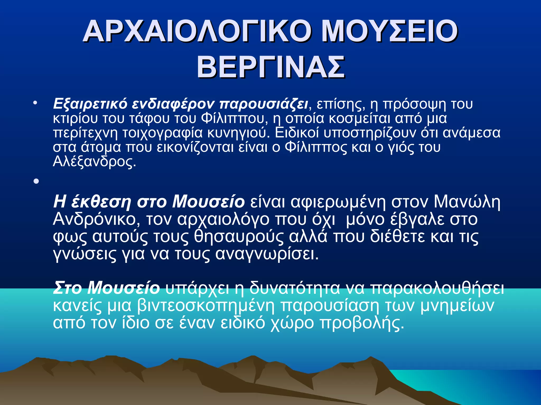 ΑΡΧΑΙΟΛΟΓΙΚΟ ΜΟΥΣΕΙΟΑΡΧΑΙΟΛΟΓΙΚΟ ΜΟΥΣΕΙΟ
ΒΕΡΓΙΝΑΣΒΕΡΓΙΝΑΣ
• Εξαιρετικό ενδιαφέρον παρουσιάζει, επίσης, η πρόσοψη του
κτιρίου του τάφου του Φίλιππου, η οποία κοσμείται από μια
περίτεχνη τοιχογραφία κυνηγιού. Ειδικοί υποστηρίζουν ότι ανάμεσα
στα άτομα που εικονίζονται είναι ο Φίλιππος και ο γιός του
Αλέξανδρος.
•
Η έκθεση στο Μουσείο είναι αφιερωμένη στον Μανώλη
Ανδρόνικο, τον αρχαιολόγο που όχι μόνο έβγαλε στο
φως αυτούς τους θησαυρούς αλλά που διέθετε και τις
γνώσεις για να τους αναγνωρίσει.
Στο Μουσείο υπάρχει η δυνατότητα να παρακολουθήσει
κανείς μια βιντεοσκοπημένη παρουσίαση των μνημείων
από τον ίδιο σε έναν ειδικό χώρο προβολής.
 