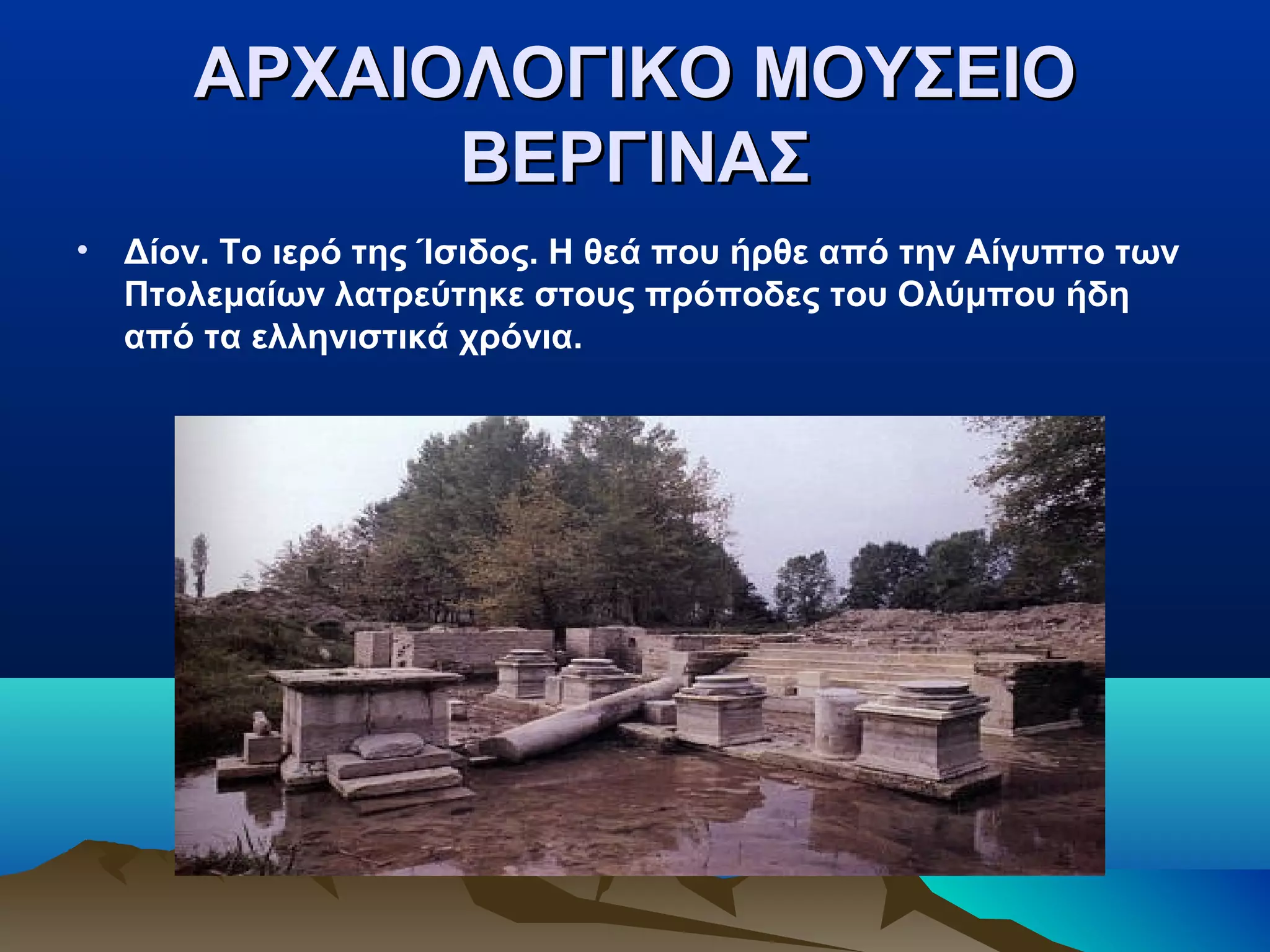 ΑΡΧΑΙΟΛΟΓΙΚΟ ΜΟΥΣΕΙΟΑΡΧΑΙΟΛΟΓΙΚΟ ΜΟΥΣΕΙΟ
ΒΕΡΓΙΝΑΣΒΕΡΓΙΝΑΣ
• Δίον. Το ιερό της Ίσιδος. Η θεά που ήρθε από την Αίγυπτο των
Πτολεμαίων λατρεύτηκε στους πρόποδες του Ολύμπου ήδη
από τα ελληνιστικά χρόνια.
 