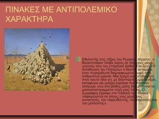 ΠΙΝΑΚΕΣ ΜΕ ΑΝΤΙΠΟΛΕΜΙΚΟ
ΧΑΡΑΚΤΗΡΑ
Εθελοντής στις τάξεις του Ρωσικού στρατού, ο
Βερεστσάγκιν έλαβε μέρος σε διάφορες μάχες,
γεγονός που τον επηρέασε βαθιά. Στο έργο «Η
Αποθέωση του Πολέμου» ο θεατής αντικρίζει
έναν πυραμιδωτά διαμορφωμένο σωρό από
ανθρώπινα κρανία. Μια έρημη και εκτεθειμένη
στον καυτό ήλιο γη, με διάσπαρτα ξερά δένδρα,
καταφύγιο για μαύρα κοράκια που πετούνε
ολόγυρα, ενώ στο βάθος μόλις διακρίνονται τα
μισοκαταστραμμένα τείχη μιας πόλης. Ο
ζωγράφος έγραψε στο πλαίσιο του πίνακα:
«Αφιερώνεται σε όλους τους μεγάλους
κατακτητές, του παρελθόντος, του παρόντος και
του μέλλοντος».
 