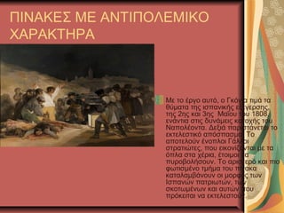 ΠΙΝΑΚΕΣ ΜΕ ΑΝΤΙΠΟΛΕΜΙΚΟ
ΧΑΡΑΚΤΗΡΑ
Με το έργο αυτό, ο Γκόγια τιμά τα
θύματα της ισπανικής εξέγερσης,
της 2ης και 3ης Μαΐου του 1808,
ενάντια στις δυνάμεις κατοχής του
Ναπολέοντα. Δεξιά παριστάνεται το
εκτελεστικό απόσπασμα. Το
αποτελούν ένοπλοι Γάλλοι
στρατιώτες, που εικονίζονται με τα
όπλα στα χέρια, έτοιμοι να
πυροβολήσουν. Το αριστερό και πιο
φωτισμένο τμήμα του πίνακα
καταλαμβάνουν οι μορφές των
Ισπανών πατριωτών, των
σκοτωμένων και αυτών που
πρόκειται να εκτελεστούν.
 