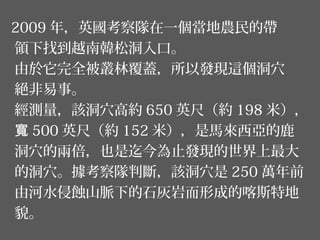 2009 年，英國考察隊在一個當地農民的帶
領下找到越南韓松洞入口。
由於它完全被叢林覆蓋，所以發現這個洞穴
絕非易事。
經測量，該洞穴高約 650 英尺（約 198 米），
寬 500 英尺（約 152 米），是馬來西亞的鹿
洞穴的兩倍，也是迄今為止發現的世界上最大
的洞穴。據考察隊判斷，該洞穴是 250 萬年前
由河水侵蝕山脈下的石灰岩而形成的喀斯特地
貌。
 