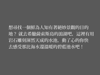 想尋找一個鮮為人知有著絕妙景觀的目的
地 ? 就去希臘薩索斯島的瀉湖吧，這裡有用
岩石雕刻渾然天成的水池，動了心的你快
去感受那比海水還溫暖的碧藍池水吧！
 