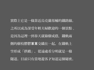 實際上它是一條靠近烏克蘭基輔的鐵路線。
之所以成為深受年輕夫婦歡迎的一個景點 ,
是因為這裡一到春天就綠樹成蔭，鐵軌兩
側的樹枝鬱鬱 交織在一起，在鐵軌上蔥蔥
空形成「拱橋」，從遠處看分明就是一條
隧道。目前只有當地遊客才知道這個秘密。
 