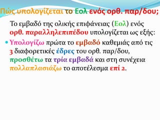 Πώσ υπολογίηεται το Εολ ενόσ ορκ. παρ/δου;
Το εμβαδό τησ ολικόσ επιφϊνειασ (Εολ) ενόσ
ορθ. παραλληλεπιπϋδου υπολογύζεται ωσ εξόσ:
 Υπολογύζω πρώτα το εμβαδό καθεμιϊσ από τισ
3 διαφορετικϋσ ϋδρεσ του ορθ. παρ/δου,
προςθϋτω τα τρύα εμβαδϊ και ςτη ςυνϋχεια
πολλαπλαςιϊζω το αποτϋλεςμα επύ 2.
 