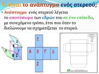 Τι είναι το ανάπτυγμα ενόσ ςτερεοφ;
 Ανϊπτυγμα ενόσ ςτερεού λϋγεται
το αποτύπωμα των εδρών του ςε ϋνα επύπεδο,
με ςυνεχόμενο τρόπο, ϋτςι που όταν το
διπλώνουμε να ςχηματύζεται το ςτερεό.
 