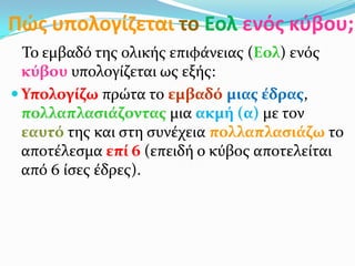 Πώσ υπολογίηεται το Εολ ενόσ κφβου;
Το εμβαδό τησ ολικόσ επιφϊνειασ (Εολ) ενόσ
κύβου υπολογύζεται ωσ εξόσ:
 Υπολογύζω πρώτα το εμβαδό μιασ ϋδρασ,
πολλαπλαςιϊζοντασ μια ακμό (α) με τον
εαυτό τησ και ςτη ςυνϋχεια πολλαπλαςιϊζω το
αποτϋλεςμα επύ 6 (επειδό ο κύβοσ αποτελεύται
από 6 ύςεσ ϋδρεσ).
 