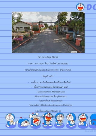บิดา : นาย วิศรุต ศิริอางค์
มารดา : นาง เรณุกา จาปา โทรศัพท์ 081-5309980
ความเกี่ยวพันธ์กับนักเรียน : มารดา อาชีพ : ผู้จัดการบริษัท
ข้อมูลข้าพเจ้า
- จบชั้น ม.3 จากโรงเรียนเทพบดินทร์วิทยา เชียงใหม่
- เนื้อหา/วิชาคอมพิวเตอร์ ที่เคยเรียนมา ได้แก่
/ Microsoft Word /Microsoft Excel
/Microsoft Powerpoint อื่นๆ Photoshop
โปรแกรมที่ถนัด Microsoft Word
โปรแกรมที่อยากให้โรงเรียนจัดการเรียนการสอน Photoshop
5. มีเครื่องคอมพิวเตอร์ใช้ส่วนตัว มี
ถ้ามีคอมพิวเตอร์ ใช้อินเทอร์เน็ตด้วยหรือไม่ ใช้
 
