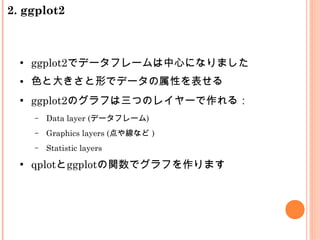 ●
ggplot2でデータフレームは中心になりました
● 色と大きさと形でデータの属性を表せる
●
ggplot2のグラフは三つのレイヤーで作れる：
– Data layer (データフレーム)
– Graphics layers (点や線など )
– Statistic layers
●
qplotとggplotの関数でグラフを作ります
2. ggplot2
 