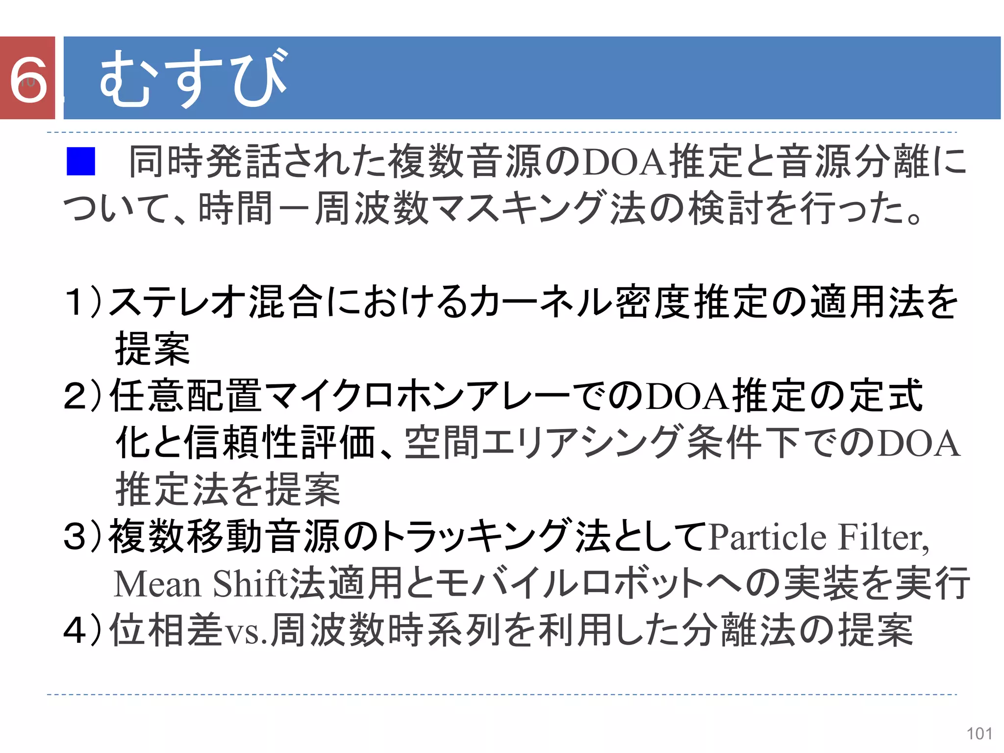 101
101
６．むすび
■ 同時発話された複数音源のDOA推定と音源分離に
ついて、時間－周波数マスキング法の検討を行った。
１）ステレオ混合におけるカーネル密度推定の適用法を
提案
２）任意配置マイクロホンアレーでのDOA推定の定式
化と信頼性評価、空間エリアシング条件下でのDOA
推定法を提案
３）複数移動音源のトラッキング法としてParticle Filter,
Mean Shift法適用とモバイルロボットへの実装を実行
４）位相差vs.周波数時系列を利用した分離法の提案
 