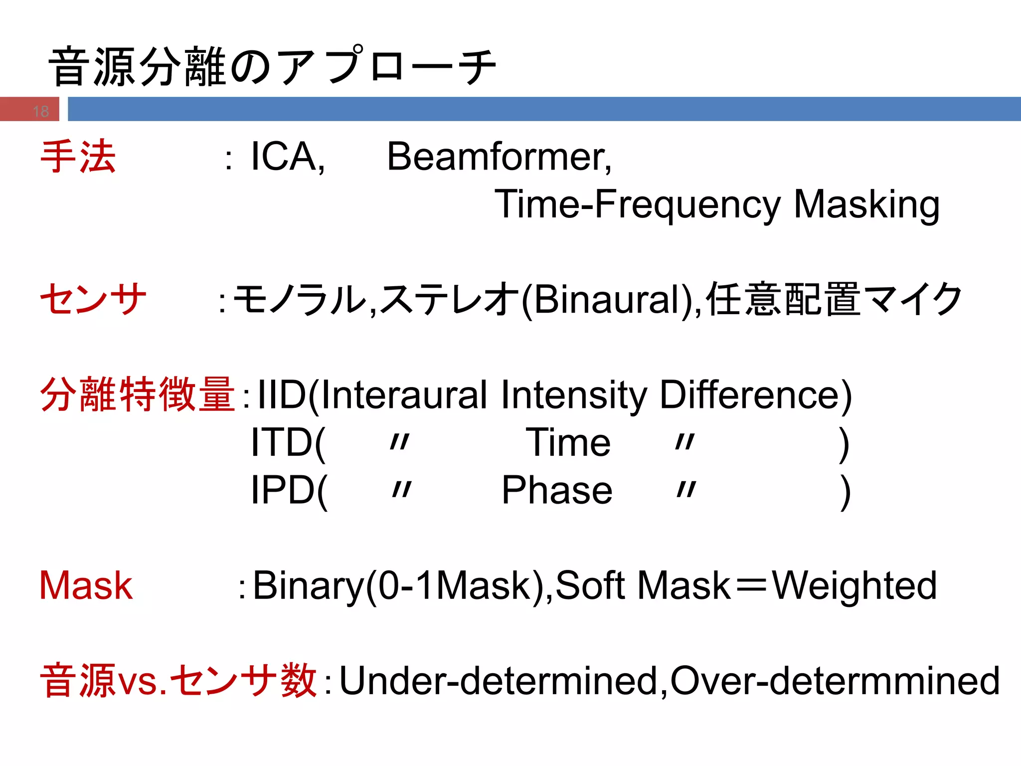 音源分離のアプローチ
18
手法 ： ICA, Beamformer,
Time-Frequency Masking
センサ ：モノラル,ステレオ(Binaural),任意配置マイク
分離特徴量：IID(Interaural Intensity Difference)
ITD( 〃 Time 〃 )
IPD( 〃 Phase 〃 )
Mask ：Binary(0-1Mask),Soft Mask＝Weighted
音源vs.センサ数：Under-determined,Over-determmined
 