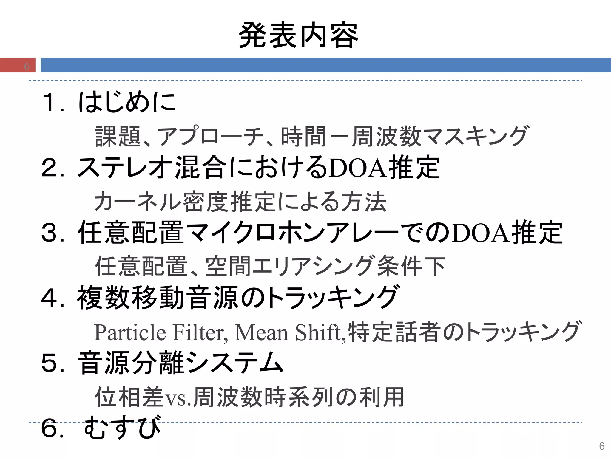 6
発表内容
１．はじめに
課題、アプローチ、時間－周波数マスキング
２．ステレオ混合におけるDOA推定
カーネル密度推定による方法
３．任意配置マイクロホンアレーでのDOA推定
任意配置、空間エリアシング条件下
４．複数移動音源のトラッキング
Particle Filter, Mean Shift,特定話者のトラッキング
５．音源分離システム
位相差vs.周波数時系列の利用
６. むすび
6
 