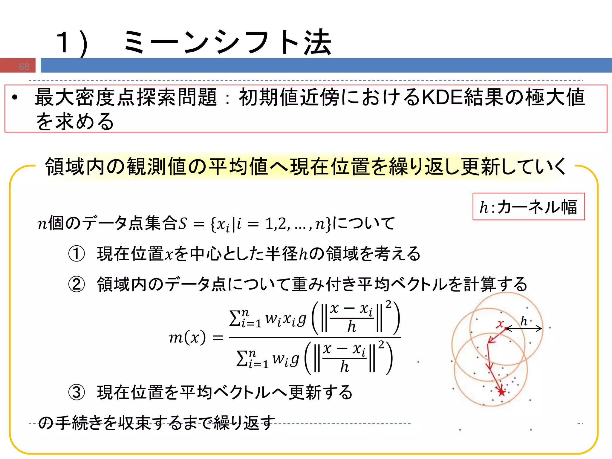 ℎ𝑥
𝑛個のデータ点集合𝑆 = {𝑥𝑖|𝑖 = 1,2, … , 𝑛}について
① 現在位置𝑥を中心とした半径ℎの領域を考える
② 領域内のデータ点について重み付き平均ベクトルを計算する
𝑚 𝑥 =
𝑤𝑖 𝑥𝑖 𝑔
𝑥 − 𝑥𝑖
ℎ
2
𝑛
𝑖=1
𝑤𝑖 𝑔
𝑥 − 𝑥𝑖
ℎ
2
𝑛
𝑖=1
③ 現在位置を平均ベクトルへ更新する
の手続きを収束するまで繰り返す
領域内の観測値の平均値へ現在位置を繰り返し更新していく
１) ミーンシフト法
68
• 最大密度点探索問題：初期値近傍におけるKDE結果の極大値
を求める
ℎ：カーネル幅
 