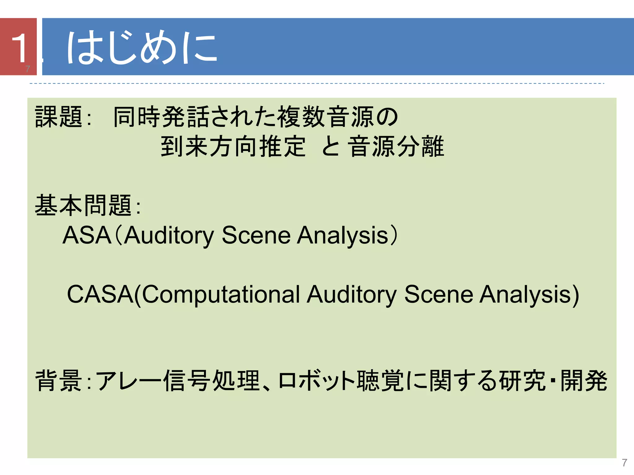 7
課題： 同時発話された複数音源の
到来方向推定 と 音源分離
基本問題：
ASA（Auditory Scene Analysis）
CASA(Computational Auditory Scene Analysis)
背景：アレー信号処理、ロボット聴覚に関する研究・開発
7
１．はじめに
 