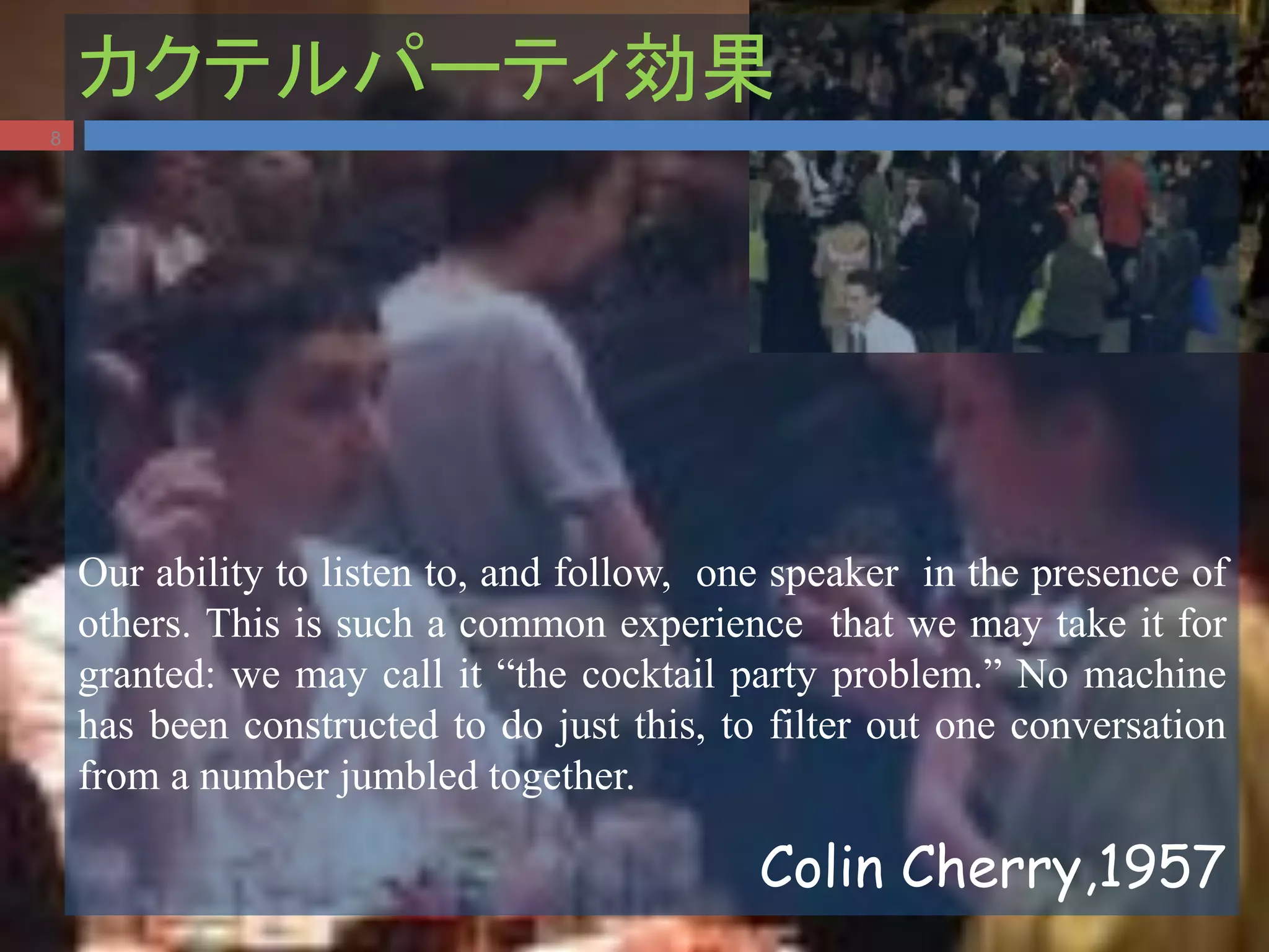 カクテルパーティ効果
Our ability to listen to, and follow, one speaker in the presence of
others. This is such a common experience that we may take it for
granted: we may call it “the cocktail party problem.” No machine
has been constructed to do just this, to filter out one conversation
from a number jumbled together.
Colin Cherry,1957
8
 