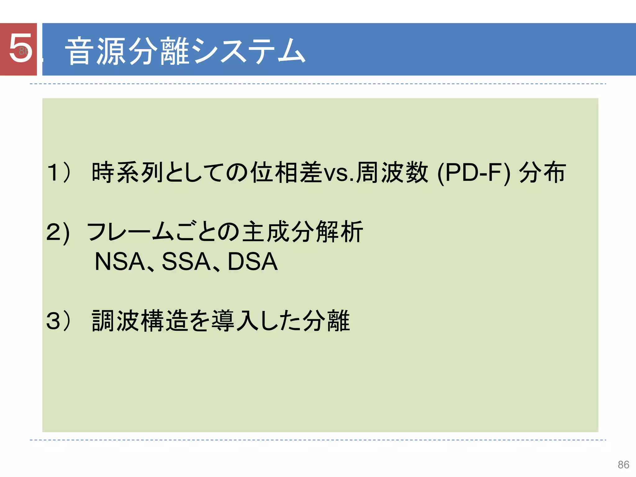 86
86
５．音源分離システム
１） 時系列としての位相差vs.周波数 (PD-F) 分布
２) フレームごとの主成分解析
NSA、SSA、DSA
３） 調波構造を導入した分離
 